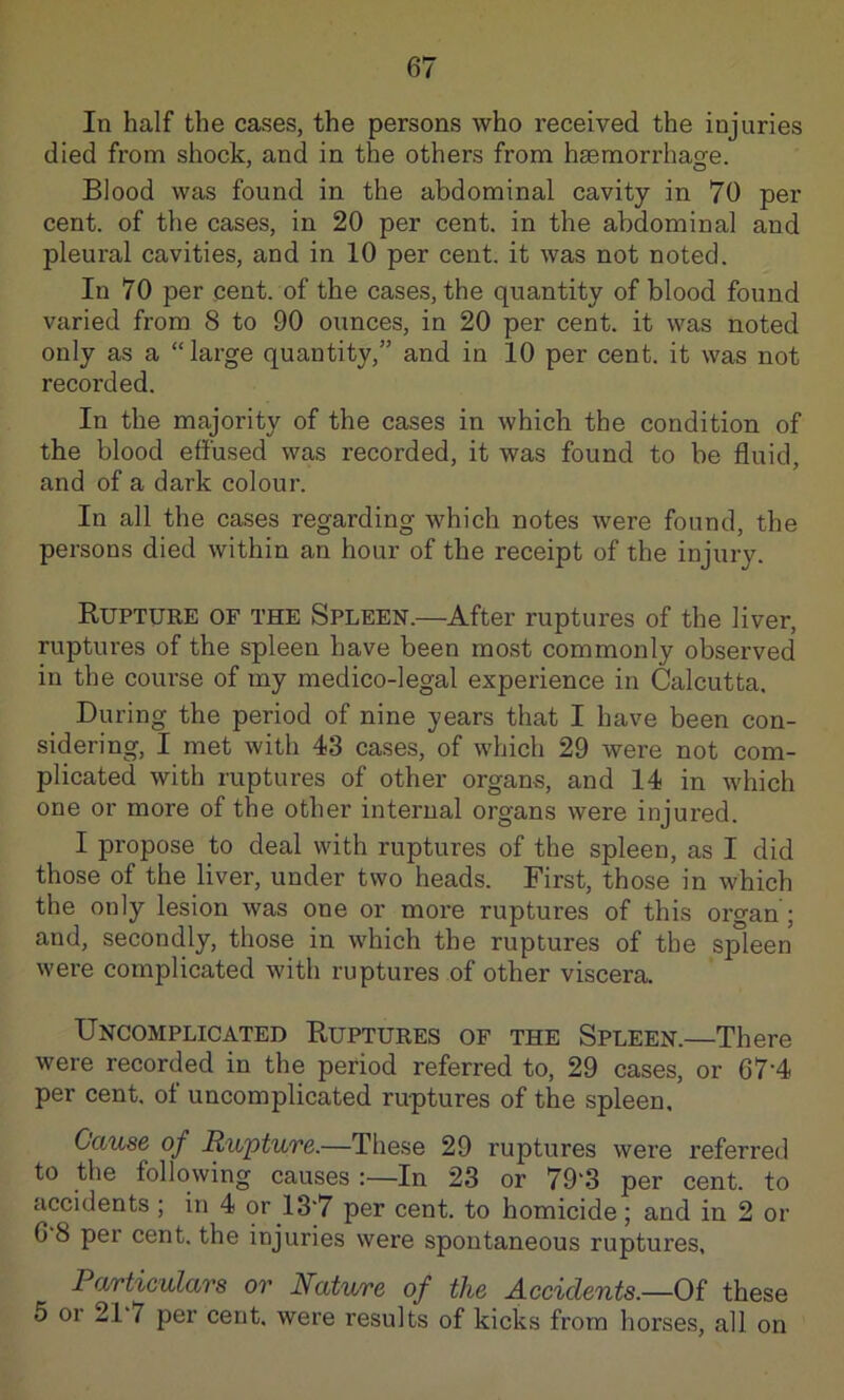 In half the cases, the persons who received the injuries died from shock, and in the others from haemorrhao-e. Blood was found in the abdominal cavity in 70 per cent, of the cases, in 20 per cent, in the abdominal and pleural cavities, and in 10 per cent, it was not noted. In 70 per cent, of the cases, the quantity of blood found varied from 8 to 90 ounces, in 20 per cent, it was noted only as a “large quantity,” and in 10 per cent, it was not recorded. In the majority of the cases in which the condition of the blood effused was recorded, it was found to be fluid, and of a dark colour. In all the cases regarding which notes were found, the persons died within an hour of the receipt of the injury. Rupture of the Spleen.—After ruptures of the liver, ruptures of the spleen have been most commonly observed in the course of my medico-legal experience in Calcutta. During the period of nine years that I have been con- sidering, I met with 43 cases, of which 29 were not com- plicated with ruptures of other organs, and 14 in which one or more of the other internal organs were injured. I propose to deal with ruptures of the spleen, as I did those of the liver, under two heads. First, those in which the only lesion was one or more ruptures of this organ; and, secondly, those in which the ruptures of the spleen were complicated with ruptures of other viscera. Uncomplicated Ruptures of the Spleen.—There were recorded in the period referred to, 29 cases, or 67'4 per cent, of uncomplicated ruptures of the spleen. Cause of Rupture.—These 29 ruptures were referred to the following causes :—In 23 or 79'3 per cent, to accidents ; in 4 or 13‘7 per cent, to homicide; and in 2 or 6 8 per cent, the injuries were spontaneous ruptures, Particulars or Nature of the Accidents.—Oi these 5 or 21 7 per cent, were results of kicks from horses, all on