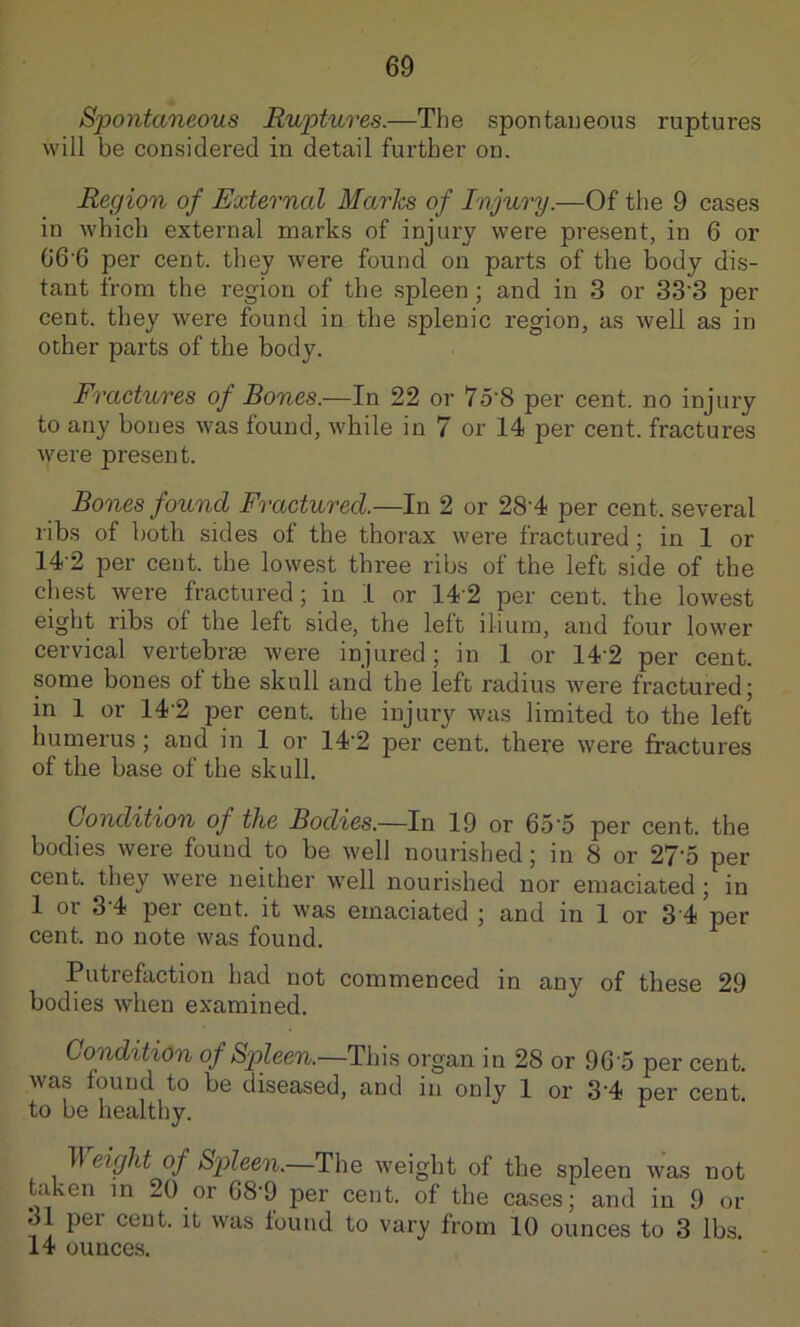 Spontaneous Ruptures.—The spontaueous ruptures will be considered in detail further on. Region of External Maries of Injury.—Of the 9 cases in which external marks of injury were present, in 6 or G6’6 per cent, they were found on parts of the body dis- tant from the region of the spleen ; and in 3 or 33’3 per cent, they were found in the splenic region, as well as in other parts of the body. Fractures of Bones.—In 22 or 7o'8 per cent, no injury to any bones was found, while in 7 or 14 per cent, fractures were present. Bones found Fractured.—In 2 or 28'4 per cent, several libs of both sides of the thorax were fractured; in 1 or 14’2 per cent, the lowest three ribs of the left side of the chest were fractured; in 1 or 142 per cent, the lowest eight ribs of the left side, the left ilium, and four lower cervical vertebrse Avere injured; in 1 or 14'2 per cent, some bones of the skull and the left radius were fractured; in 1 or 14’2 per cent, the injury was limited to the left humerus ; and in 1 or 14'2 per cent, there were fractures of the base of the skull. Condition of the Bodies.—In 19 or 65'5 per cent, the bodies were found to be Avell nourished; in 8 or 27'5 per cent, they were neither well nourished nor emaciated ; in 1 or 3-4 per cent, it was emaciated ; and in 1 or 3 4 per cent, no note was found. Putrefaction had not commenced in any of these 29 bodies when examined. Condition of Spleen.—Tins organ in 28 or 96 5 per cent, was found to be diseased, and in only 1 or 3'4 per cent, to be healthy. II eight of Spleen.—The weight of the spleen was not taken m 20 or 68-9 per cent, of the cases; and in 9 or 31 per cent, it was found to vary from 10 ounces to 3 lbs. 14 ounces.