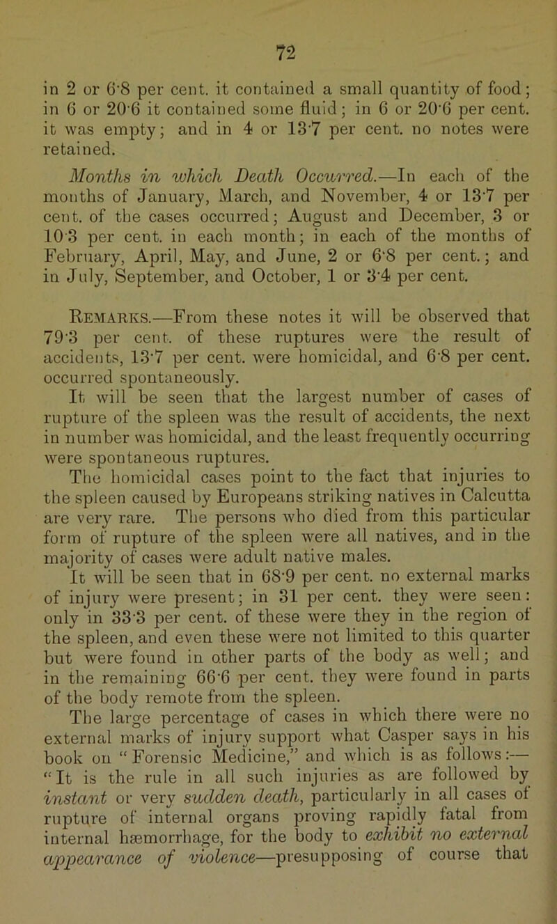n in 2 or 6‘8 per cent, it contained a small quantity of food; in 6 or 20'6 it contained some fluid ; in 6 or 20'6 per cent, it was empty; and in 4 or 13'7 per cent, no notes were retained. Months in which Death Occurred.—In each of the months of January, March, and November, 4 or 13’7 per cent, of the cases occurred; August and December, 3 or 103 per cent, in each month; in each of the months of February, April, May, and June, 2 or 6‘8 per cent.; and in July, September, and October, 1 or 3'4 per cent. Remarks.—From these notes it will be observed that 79'3 per cent, of these ruptures were the result of accidents, 13'7 per cent, were homicidal, and 6'8 per cent, occurred spontaneously. It will be seen that the largest number of cases of rupture of the spleen was the result of accidents, the next in number was homicidal, and the least frequently occurring were spontaneous ruptures. The homicidal cases jDoint to the fact that injuries to the spleen caused by Europeans striking natives in Calcutta are very rare. The persons who died from this particular form of rupture of the spleen were all natives, and in the majority of cases were adult native males. It will be seen that in 68’9 per cent, no external marks of injury were present; in 31 per cent, they were seen: only in 33'3 per cent, of these were they in the region of the spleen, and even these were not limited to this quarter but were found in other parts of the body as well; and in the rerriaining 66‘6 per cent, they were found in parts of the body remote from the spleen. The large percentage of cases in which there were no external marks of injury support what Casper says in his book on “Forensic Medicine,” and which is as follows:— “It is the rule in all such injuries as are followed by instant or very sudden death, particularly in all cases of rupture of internal organs proving rapidly fatal from internal haemorrhage, for the body to exhibit no external appearance of violence—presupposing of course that