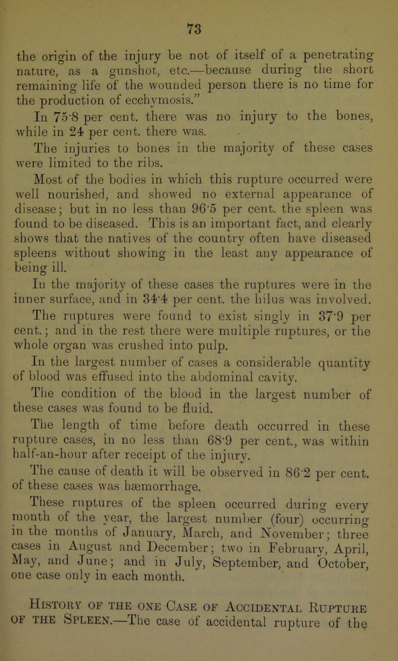 the origin of the injury be not of itself of a penetrating nature, as a gunshot, etc.—because during the short remaining life of the wounded person there is no time for the production of ecchymosis.” In 75'8 per cent, there was no injury to the bones, while in 24 per cent, there was. The injuries to bones in the majority of these cases were limited to the ribs. Most of the bodies in which this rupture occurred were well nourished, and showed no external appearance of disease; but in no less than 96'5 per cent, the spleen was found to be diseased. This is an important fact, and clearly shows that the natives of the country often have diseased spleens without showing in the least any appearance of being ill. In the majority of these cases the ruptures were in the inner surface, and in 34‘4 per cent, the hilus was involved. The ruptures were found to exist singly in 37'9 per cent.; and in the rest there were multiple ruptures, or the whole organ was crushed into pulp. In the largest number of cases a considerable quantity of blood was effused into the abdominal cavity. The condition of the blood in the largest number of these cases was found to be fluid. The length of time before death occurred in these rupture cases, in no le.ss than 68'9 per cent., was within half-an-hour after receipt of the injury. The cause of death it will be observed in 86‘2 per cent, of these cases was hsemorrhas’e. These ruptures of the spleen occurred during every month of the year, the largest number (four) occurring in the months of January, March, and November; three cases in August and December; two in February, April, May, and June; and in July, September, and October, one case only in each month. History of the one Case of Accidental Rupture OF THE Spleen.—The case of accidental rupture of thq