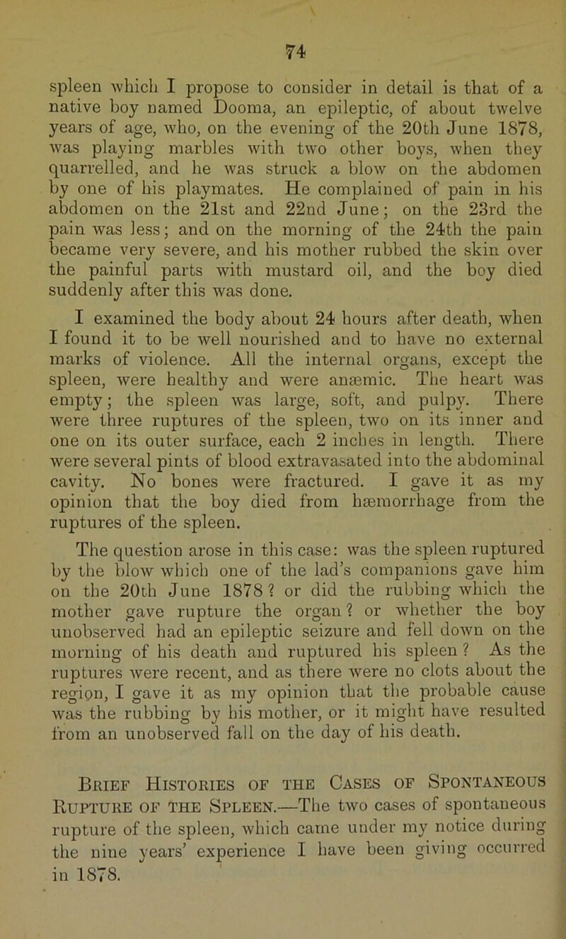 spleen which I propose to consider in detail is that of a native boy named Dooma, an epileptic, of about twelve years of age, who, on the evening of the 20th June 1878, was playing marbles with two other boys, when they quarrelled, and he was struck a blow on the abdomen by one of his playmates. He complained of pain in his abdomen on the 21st and 22nd June; on the 23rd the pain was less; and on the morning of the 24th the pain became very severe, and. his mother rubbed the skin over the painful parts with mustard oil, and the boy died suddenly after this was done. I examined the body about 24 hours after death, when I found it to be well nourished and to have no external marks of violence. All the internal organs, except the spleen, were healthy and were anaemic. The heart was empty; the spleen was lai-ge, soft, and pulpy. There were three ruptures of the spleen, two on its inner and one on its outer surface, each 2 inches in length. There were several pints of blood extravasated into the abdominal cavity. No bones were fractured. I gave it as my opinion that the boy died from haemorrhage from the ruptures of the spleen. The question arose in this case: was the spleen ruptured by the bloAV which one of the lad’s companions gave him on the 20th June 1878? or did the rubbing which the mother gave rupture the organ ? or whether the boy unobserved had an epileptic seizure and fell down on the morning of his death and ruptured his spleen ? As the ruptures were recent, and as there were no clots about the region, I gave it as my opinion that the px’obable cause was the rubbing by his mother, or it might have resulted from an unobserved fall on the day of his death. Brief Histories of the Cases of Spontaneous Rupture of the Spleen.—The two cases of spontaneous rupture of the spleen, which came under my notice dui'ing the nine years’ experience I have been giving occurred in 1878.
