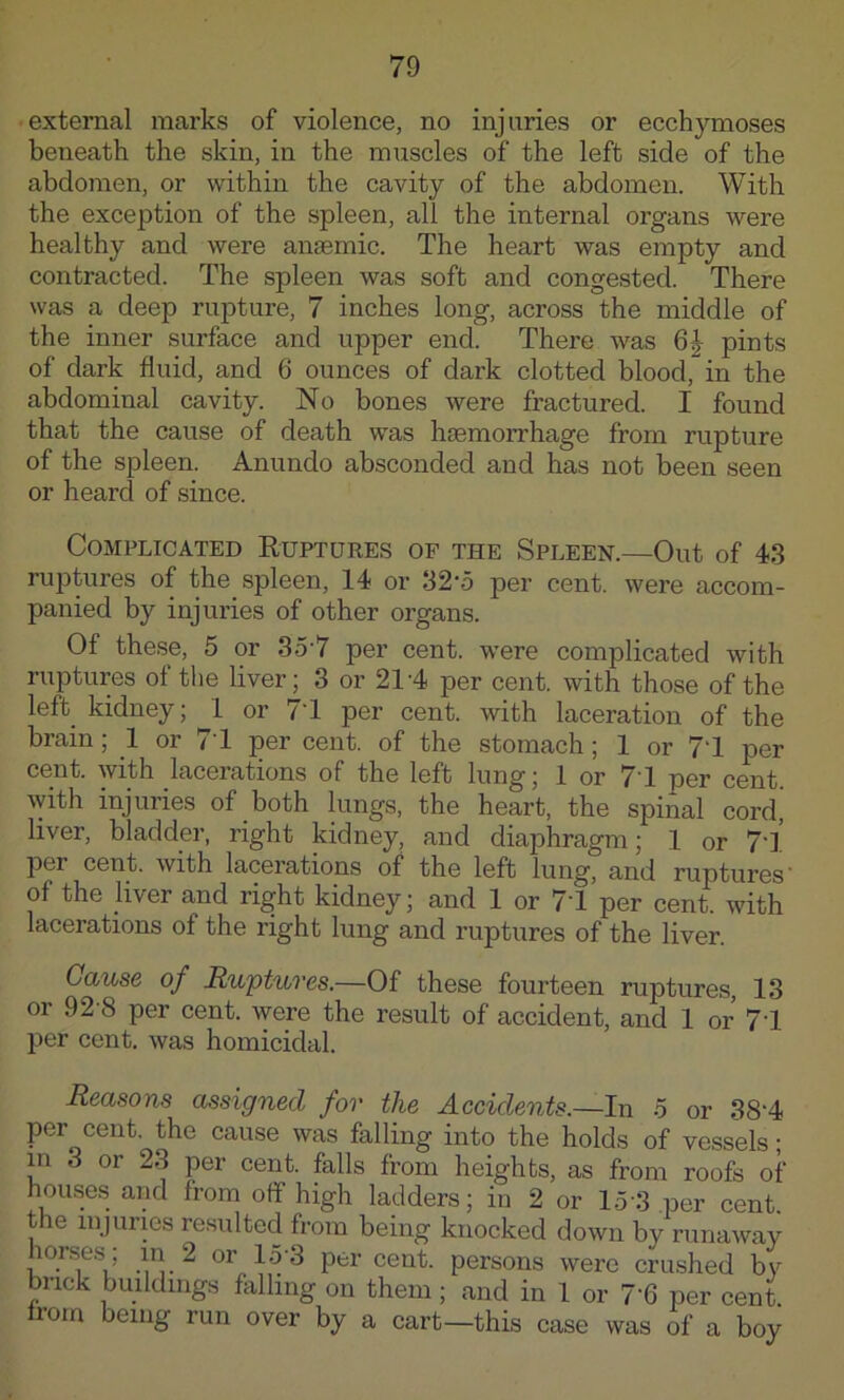 external marks of violence, no injuries or ecchymoses beneath the skin, in the muscles of the left side of the abdomen, or within the cavity of the abdomen. With the exception of the spleen, all the internal organs were healthy and were aiasemic. The heart was empty and contracted. The spleen was soft and congested. There was a deep rupture, 7 inches long, across the middle of the inner surface and upper end. There was 6| pints of dark fluid, and 6 ounces of dark clotted blood, in the abdominal cavity. No bones were fractured. I found that the cause of death was haemorrhage from rupture of the spleen. Anundo absconded and has not been seen or heard of since. Complicated Ruptures of the Spleen.—Out of 43 ru]3tures of the spleen, 14 or 32'5 per cent, were accom- panied by injuries of other organs. Of these, 5 or 3o'7 per cent, were complicated with ruptures of the liver; 3 or 21'4 per cent, with those of the left kidney; 1 or 71 per cent, with laceration of the brain; 1 or 71 per cent, of the stomach; 1 or 71 per cent, with lacerations of the left lung; 1 or 71 per cent with injuries of both lungs, the heart, the spinal cord, liver, bladder, right kidney, and diaphragm; 1 or 7l’ per cent, with lacerations of the left lung, and ruptures' of the jiver and right kidney; and 1 or 71 per cent, with lacerations of the right lung and ruptures of the liver. Cause of Ruptures.—Of these fourteen ruptures, 13 or 92'8 per cent, were the result of accident, and 1 or 71 per cent, was homicidal. Reasons assigned for the Accidents.—In 5 or 38'4 per cent, the cause was falling into the holds of vessels; in 3 or 23 per cent, falls from heights, as from roofs of housas and from off high ladders; in 2 or 15'3 per cent, the injuries resulted from being knocked down by runaway horse.s; in^ 2 or 1.5'3 per cent, persons were crushed by brick buildings falling on them; and in 1 or 7’6 per cent from being run over by a cart—this case was of a boy