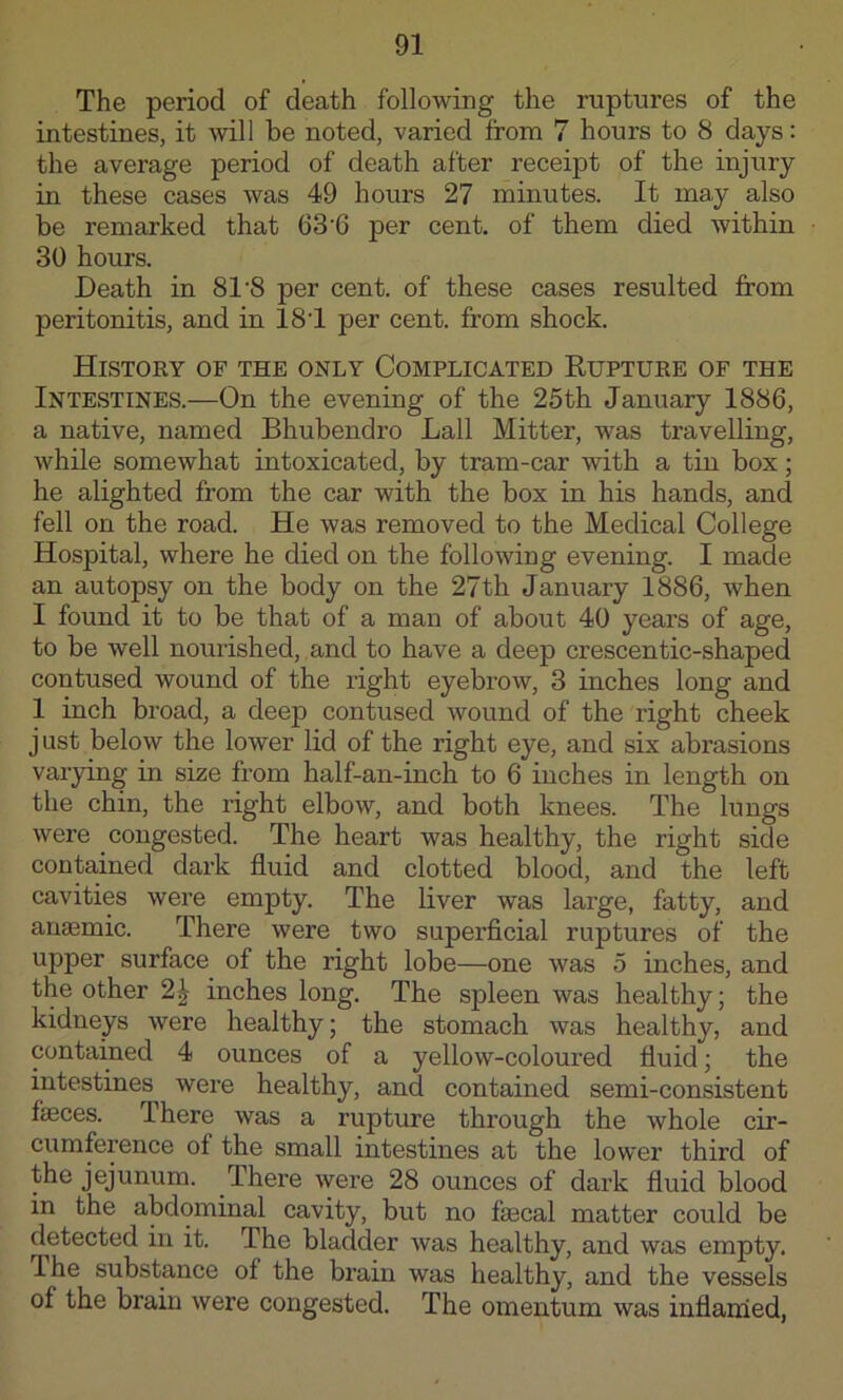 The period of death following the ruptures of the intestines, it will be noted, varied from 7 hours to 8 days: the average period of death after receipt of the injury in these cases was 49 hours 27 minutes. It may also be remarked that 63’6 per cent, of them died within 30 hours. Death in 81'8 per cent, of these cases resulted from peritonitis, and in 18T per cent, from shock. Histoky of the only Complicated Rupture of the Intestines.—On the evening of the 25th January 1886, a native, named Bhubendro Ball Mitter, was travelling, while somewhat intoxicated, by tram-car with a tin box; he alighted from the car with the box in his hands, and fell on the road. He was removed to the Medical College Hospital, where he died on the following evening. I made an autopsy on the body on the 27th January 1886, when I found it to be that of a man of about 40 years of age, to be well nourished, and to have a deep crescentic-shaped contused wound of the right eyebrow, 3 inches long and 1 inch broad, a deep contused wound of the right cheek just below the lower lid of the right eye, and six abrasions varying in size from half-an-inch to 6 inches in length on the chin, the right elbow, and both knees. The lungs were congested. The heart was healthy, the right side contained dark fluid and clotted blood, and the left cavities were empty. The liver was large, fatty, and anaemic. There were two superficial ruptures of the upper surface of the right lobe—one was 5 inches, and the other 2^ inches long. The spleen was healthy; the kidneys were healthy; the stomach was healthy, and contained 4 ounces of a yellow-coloured fluid; the intestines^ were healthy, and contained semi-consistent faeces. There was a rupture through the whole cir- cumference of the small intestines at the lower third of jejunum. There were 28 ounces of dark fluid blood in the abdominal cavity, but no faecal matter could be detected in it. The bladder was healthy, and was empty. The substance of the brain was healthy, and the vessels of the brain were congested. The omentum was inflanied,