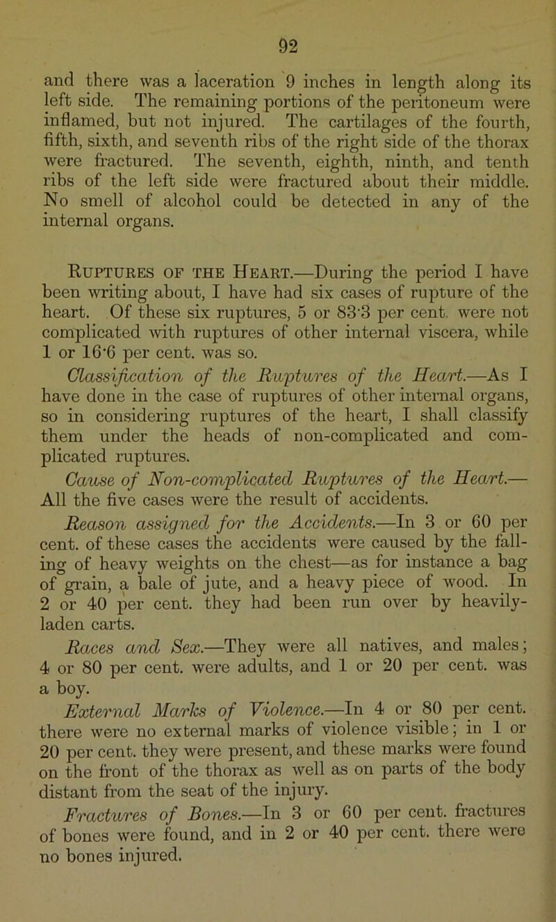 and there was a laceration 9 inches in length along its left side. The remaining portions of the peritoneum were inflamed, but not injured. The cartilages of the fourth, fifth, sixth, and seventh ribs of the right side of the thorax were fractured. The seventh, eighth, ninth, and tenth ribs of the left side were fractured about their middle. No smell of alcohol could be detected in any of the internal organs. Ruptures of the Heart.—During the period I have been writing about, I have had six cases of rupture of the heart. Of these six ruptures, 5 or 83'3 per cent, were not complicated with ruptures of other internal viscera, while 1 or 16’6 per cent, was so. Glassification of the Ruptures of the Heart.—As I have done in the case of ruptures of other intemal organs, so in considering ruptures of the heart, I shall classify them under the heads of n on-complicated and com- plicated ruptures. Cause of Non-complicated Ruptures of the Heart.— All the five cases were the result of accidents. Reason assigned for the Accidents.—In 3 or 60 per cent, of these cases the accidents were caused by the fall- ing of heavy weights on the chest—as for instance a bag of grain, a bale of jute, and a heavy piece of wood. In 2 or 40 per cent, they had been run over by heavily- laden carts. Races and Sex.—They were all natives, and males; 4 or 80 per cent, were adults, and 1 or 20 per cent, was a boy. External Maries of Violence.—In 4 or 80 per cent, there were no external marks of violence visible; in 1 or 20 per cent, they were present, and these marks were found on the front of the thorax as well as on parts of the body distant from the seat of the injury. Fractures of Bones.—In 3 or 60 per cent, fractui’es of bones were found, and in 2 or 40 per cent, there were no bones injured.