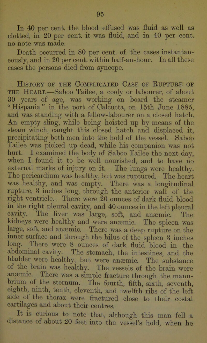 In 40 per cent, the blood effused was fluid as well as clotted, in 20 per cent, it was fluid, and in 40 per cent, no note was made. Death occurred in 80 per cent, of the cases instantan- eously, and in 20 per cent, within half-an-hour. In all these cases the persons died from syncope. History of the Complicated Case of Rupture of THE Heart.—Saboo Tailee, a cooly or labourer, of about 30 years of age, was working on board the steamer “Hispania” in the port of Calcutta, on 15th June 1885, and was standing with a fellow-labourer on a closed hatch. An empty sling, while being hoisted up by means of the steam winch, caught this closed hatch and displaced it, precipitating both men into the hold of the vessel. Saboo Tailee was picked up dead, while his companion was not hurt. I examined the body of Saboo Tailee the next day, when I found it to be well nourished, and to have no external marks of injury on it. The lungs were healthy. The pericardium was healthy, but was ruptured. The heart was healthy, and was empty. There was a longitudinal rupture, 3 inches long, through the anterior wall of the right ventricle. There were 20 ounces of dark fluid blood in the right pleural cavity, and 40 ounces in the left pleural cavity. The liver was large, soft, and anaemic. The kidneys were healthy and were anaemic. The spleen was large, soft, and anaemic. There was a deep rupture on the inner surface and through the hilus of the spleen 3 inches long. There were 8 ounces of dark fluid blood in the abdominal cavity. The stomach, the intestines, and the bladder were healthy, but were anaemic. The substance of the brain was healthy. The vessels of the brain were anaemic. There was a simple fracture through the manu- brium of the sternum. The fourth, fifth, sixth, seventh, eighth, ninth, tenth, eleventh, and twelfth ribs of the left side of the thorax were fractured close to thefr costal cartilages and about their centres. It is curious to note that, although this man fell a distance of about 20 feet into the vessel’s hold, when he