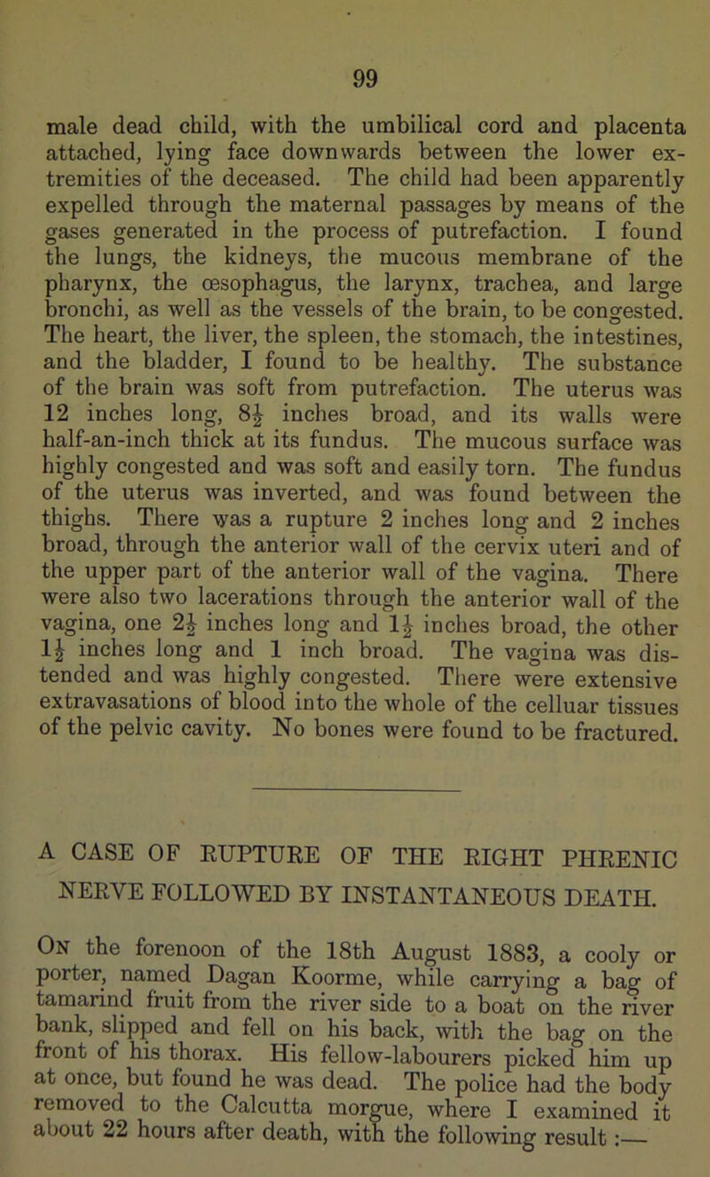 male dead child, with the umbilical cord and placenta attached, lying face downwards between the lower ex- tremities of the deceased. The child had been apparently expelled through the maternal passages by means of the gases generated in the process of putrefaction. I found the lungs, the kidneys, the mucous membrane of the pharynx, the oesophagus, the larynx, trachea, and large bronchi, as well as the vessels of the brain, to be congested. The heart, the liver, the spleen, the stomach, the intestines, and the bladder, I found to be healthy. The substance of the brain was soft from putrefaction. The uterus was 12 inches long, 8| inches broad, and its walls were half-an-inch thick at its fundus. The mucous surface was highly congested and was soft and easily torn. The fundus of the uterus was inverted, and was found between the thighs. There was a rupture 2 inches long and 2 inches broad, through the anterior wall of the cervix uteri and of the upper part of the anterior wall of the vagina. There were also two lacerations through the anterior wall of the vagina, one 2J inches long and 1| inches broad, the other 1^ inches long and 1 inch broad. The vagina was dis- tended and was highly congested. There were extensive extravasations of blood into the whole of the celluar tissues of the pelvic cavity. No bones were found to be fractured. A CASE OF EUPTURE OF THE RIGHT PHRENIC NERVE FOLLOWED BY INSTANTANEOUS DEATH. On the forenoon of the 18th August 1883, a cooly or porter, named Dagan Koorme, while carrying a bag of tamarind fruit from the river side to a boat on the river bank, slipped and fell on his back, with the bag on the front of his thorax. His fellow-labourers picked him up at once, but found he was dead. The police had the body removed to the Calcutta morgue, where I examined it about 22 hours after death, with the following result;