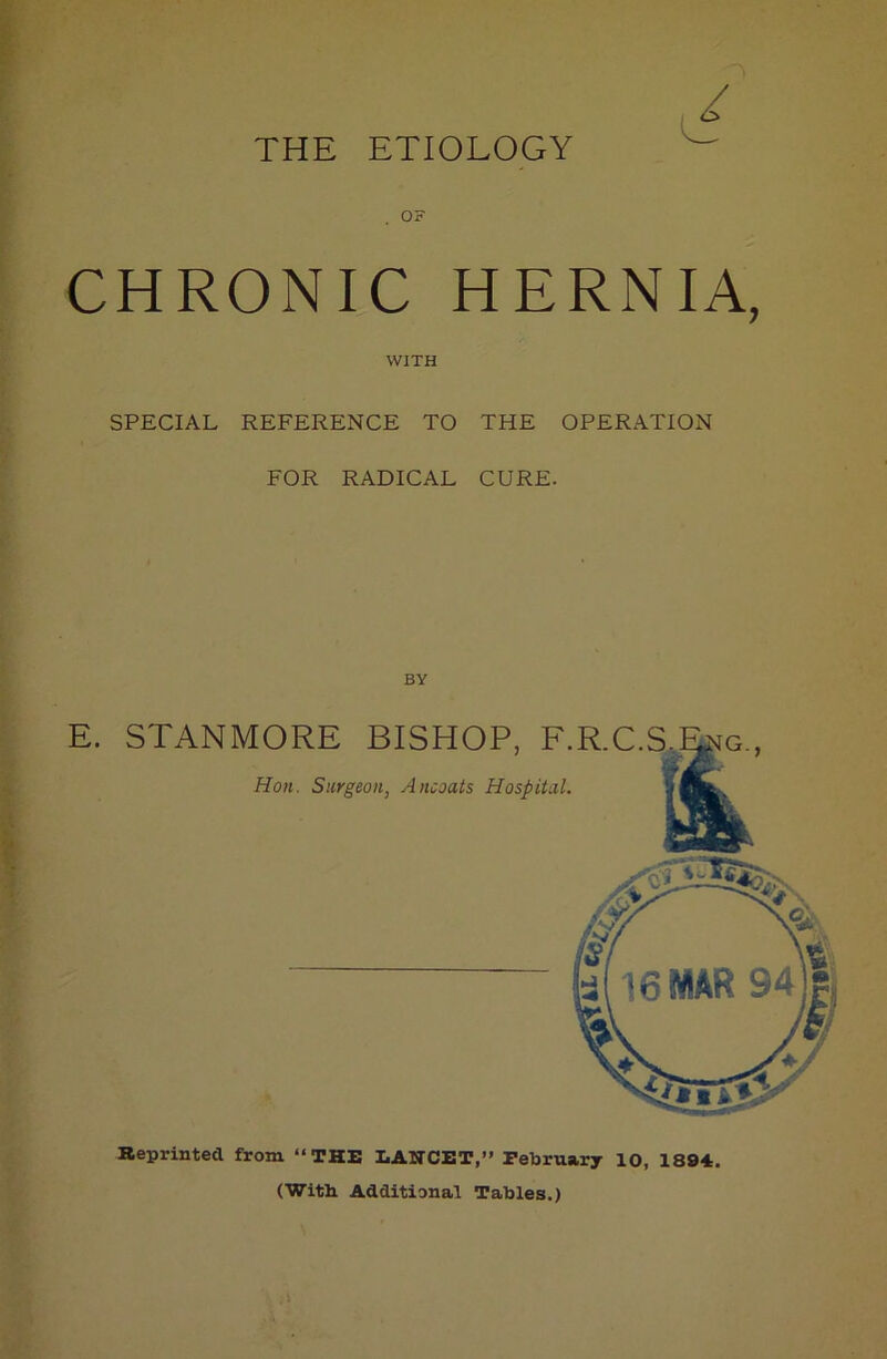 THE ETIOLOGY / . OF CHRONIC HERNIA, WITH SPECIAL REFERENCE TO THE OPERATION FOR RADICAL CURE. BY E. STANMORE BISHOP, F.R.C.S Hon. Surgeon, Ancoats Hospital. Reprinted from “THE LANCET,” February 10, 1894. (With Additional Tables.)