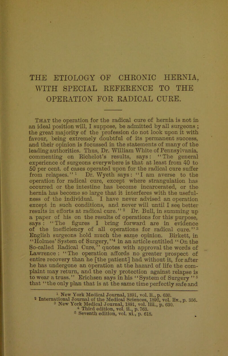 THE ETIOLOGY OF CHRONIC HERNIA. WITH SPECIAL REFERENCE TO THE OPERATION FOR RADICAL CURE. That the operation for the radical cure of hernia is not in an ideal position will, I suppose, be admitted by all surgeons ; the great majority of the profession do not look upon it with favour, being extremely doubtful of its permanent success, and their opinion is focussed in the statements of many of the leading authorities. Thus, Dr. William White of Pennsylvania, commenting on Richelot’s results, says: “The general experience of surgeons everywhere is that at least from 40 to 50 per cent, of cases operated upon for the radical cure suffer from relapses.”1 Dr. Wyeth says: “I am averse to the operation for radical cure, except where strangulation has occurred or the intestine has become incarcerated, or the hernia has become so large that it interferes with the useful- ness of the individual. I have never advised an operation except in such conditions, and never will until I see better results in efforts at radical cure. ’ ’ 2 3 Dr. Bull, in summing up a paper of his on the results of operations for this purpose, says: “The figures I bring forward are in evidence of the inefficiency of all operations for radical cure.”2 English surgeons hold much the same opinion. Birkett, in “Holmes’ System of Surgery, ”4 * in an article entitled “ On the So-called Radical Cure, ’ ’ quotes with approval the words of Lawrence : ‘ ‘ The operation affords no greater prospect of entire recovery than he [the patient] had without it, for after he has undergone an operation at the hazard of life the com- plaint may return, and the only protection against relapse is to wear a truss. ’ ’ Erichsen says in his ‘ ‘ System of Surgery ’ ’6 that “the only plan that is at the same time perfectly safe and 1 New York Medical Journal, 1891, vol. li., p. 630. 5 International Journal of the Medical Sciences, 1892, vol. liv.,p. 356. 3 New York Medical Journal, 1891, vol. liii., p. 630. 4 Third edition, vol. ii., p. 763. B Seventh edition, vol. xi., p. 618.