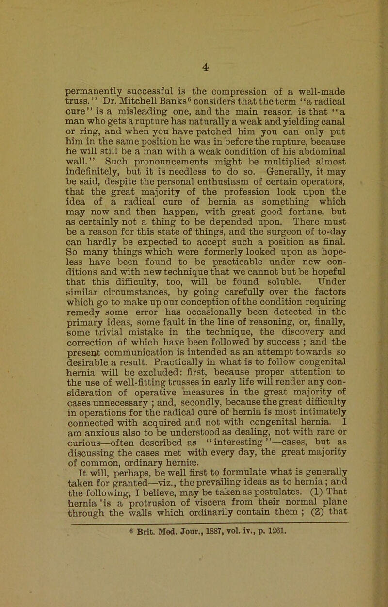 permanently successful is the compression of a well-made truss. ’ ’ Dr. Mitchell Banks6 considers that the term ‘ ‘a radical cure” is a misleading one, and the main reason is that ‘‘a man who gets a rupture has naturally a weak and yielding canal or ring, and when you have patched him you can only put him in the same position he was in before the rupture, because he will still be a man with a weak condition of his abdominal wall.” Such pronouncements might be multiplied almost indefinitely, but it is needless to do so. Generally, it may be said, despite the personal enthusiasm of certain operators, that the great majority of the profession look upon the idea of a radical cure of hernia as something which may now and then happen, with great good fortune, but as certainly not a thing to be depended upon. There must be a reason for this state of things, and the surgeon of to-day can hardly be expected to accept such a position as final. So many things which were formerly looked upon as hope- less have been found to be practicable under new con- ditions and with new technique that we cannot but be hopeful that this difficulty, too, will be found soluble. Under similar circumstances, by going carefully over the factors which go to make up our conception of the condition requiring remedy some error has occasionally been detected in the primary ideas, some fault in the line of reasoning, or, finally, some trivial mistake in the technique, the discovery and correction of which have been followed by success ; and the present communication is intended as an attempt towards so desirable a result. Practically in what is to follow congenital hernia will be excluded: first, because proper attention to the use of well-fitting trusses in early life will render any con- sideration of operative measures in the great majority of cases unnecessary ; and, secondly, because the great difficulty in operations for the radical cure of hernia is most intimately connected with acquired and not with congenital hernia. I am anxious also to be understood as dealing, not with rare or curious—often described as “interesting”—cases, but as discussing the cases met with every day, the great majority of common, ordinary hemim. It will, perhaps, be well first to formulate what is generally taken for granted—viz., the prevailing ideas as to hernia; and the following, I believe, may be taken as postulates. (1) That hernia 'is a protrusion of viscera from their normal plane through the walls which ordinarily contain them ; (2) that 6 Brit. Med. Jour., 1S87, vol. iv., p. 1261.