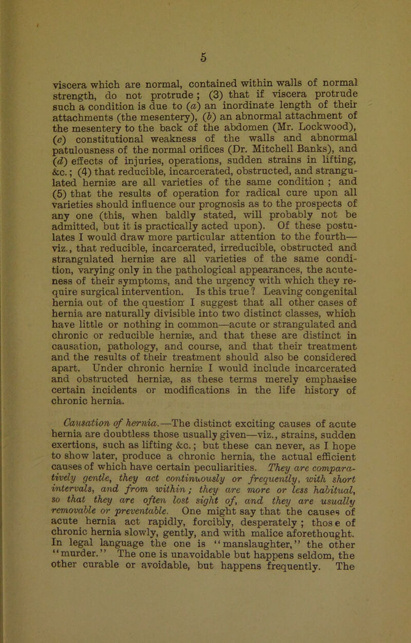 viscera which are normal, contained within walls of normal strength, do not protrude; (3) that if viscera protrude such a condition is due to (a) an inordinate length of their attachments (the mesentery), (b) an abnormal attachment of the mesentery to the back of the abdomen (Mr. Lockwood), (c) constitutional weakness of the walls and abnormal patulousness of the normal orifices (Dr. Mitchell Banks), and (d) effects of injuries, operations, sudden strains in lifting, &c.; (4) that reducible, incarcerated, obstructed, and strangu- lated hernias are all varieties of the same condition ; and (5) that the results of operation for radical cure upon all varieties should influence our prognosis as to the prospects of any one (this, when baldly stated, will probably not be admitted, but it is practically acted upon). Of these postu- lates I would draw more particular attention to the fourth— viz., that reducible, incarcerated, irreducible, obstructed and strangulated hernia; are all varieties of the same condi- tion, varying only in the pathological appearances, the acute- ness of their symptoms, and the urgency with which they re- quire surgical intervention. Is this true ? Leaving congenital hernia out of the question I suggest that all other cases of hernia are naturally divisible into two distinct classes, which have little or nothing in common—acute or strangulated and chronic or reducible hernia;, and that these are distinct in causation, pathology, and course, and that their treatment and the results of their treatment should also be considered apart. Under chronic hernia; I would include incarcerated and obstructed hernia;, as these terms merely emphasise certain incidents or modifications in the life history of chronic hernia. Causation of hernia.—The distinct exciting causes of acute hernia are doubtless those usually given—viz., strains, sudden exertions, such as lifting &c.; but these can never, as I hope to show later, produce a chronic hernia, the actual efficient causes of which have certain peculiarities. They are compara- tively gentle, they act continuously or frequently, with short intervals, and from within; they are more or less habitual, so that they are often lost sight of, and they are usually removable or preventable. One might say that the causes of acute hernia act rapidly, forcibly, desperately; those of chronic hernia slowly, gently, and with malice aforethought. In legal language the one is “manslaughter,” the other “murder.” The one is unavoidable but happens seldom, the other curable or avoidable, but happens frequently. The