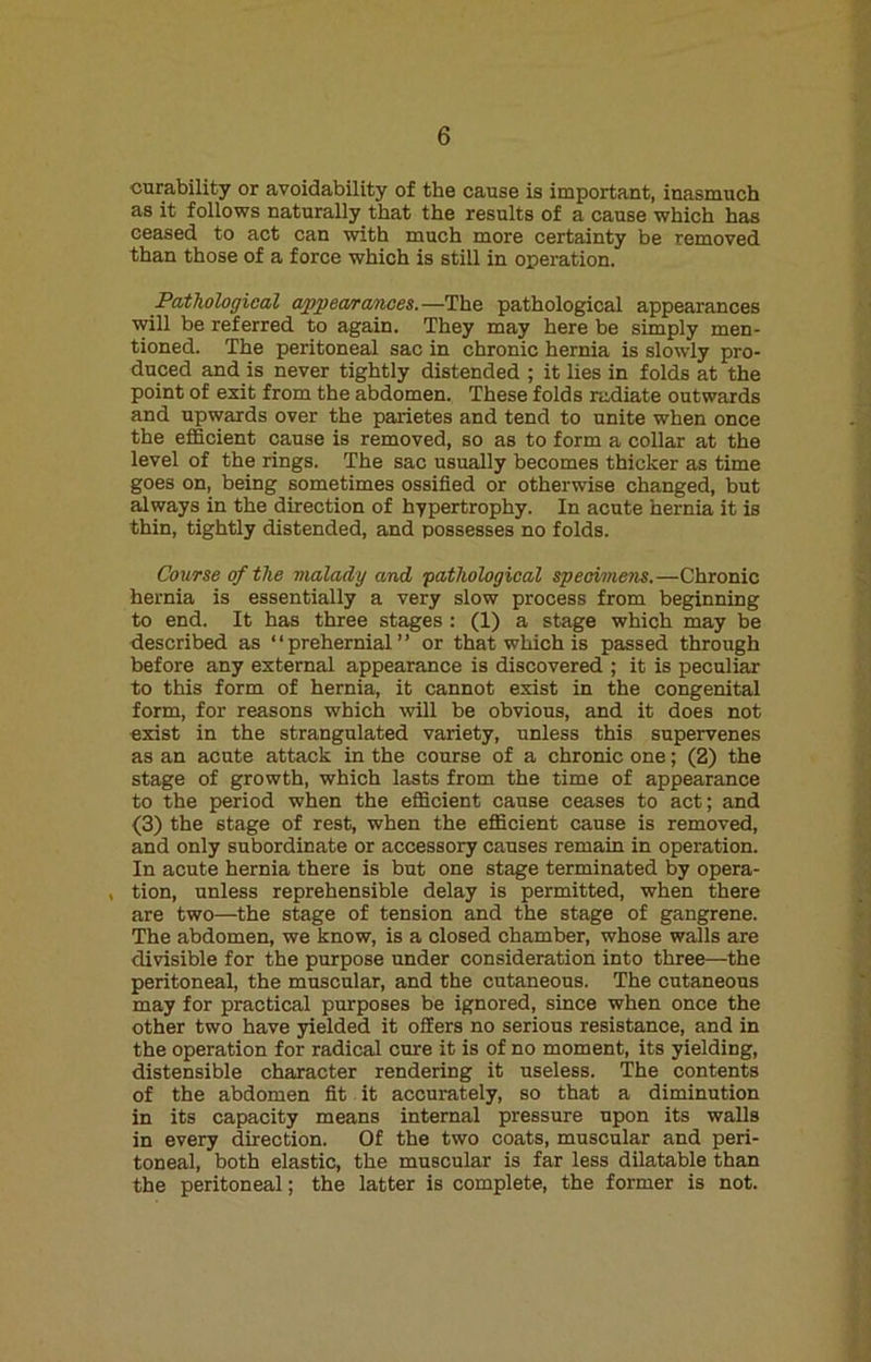 curability or avoidability of the cause is important, inasmuch as it follows naturally that the results of a cause which has ceased to act can with much more certainty be removed than those of a force which is still in operation. Pathological appearances.—The pathological appearances will be referred to again. They may here be simply men- tioned. The peritoneal sac in chronic hernia is slowly pro- duced and is never tightly distended ; it lies in folds at the point of exit from the abdomen. These folds radiate outwards and upwards over the parietes and tend to unite when once the efficient cause is removed, so as to form a collar at the level of the rings. The sac usually becomes thicker as time goes on, being sometimes ossified or otherwise changed, but always in the direction of hypertrophy. In acute hernia it is thin, tightly distended, and possesses no folds. Course of the malady and ‘pathological specimens.—Chronic hernia is essentially a very slow process from beginning to end. It has three stages : (1) a stage which may be described as “prehernial” or that which is passed through before any external appearance is discovered ; it is peculiar to this form of hernia, it cannot exist in the congenital form, for reasons which will be obvious, and it does not exist in the strangulated variety, unless this supervenes as an acute attack in the course of a chronic one; (2) the stage of growth, which lasts from the time of appearance to the period when the efficient cause ceases to act; and (3) the stage of rest, when the efficient cause is removed, and only subordinate or accessory causes remain in operation. In acute hernia there is but one stage terminated by opera- , tion, unless reprehensible delay is permitted, when there are two—the stage of tension and the stage of gangrene. The abdomen, we know, is a closed chamber, whose walls are divisible for the purpose under consideration into three—the peritoneal, the muscular, and the cutaneous. The cutaneous may for practical purposes be ignored, since when once the other two have yielded it offers no serious resistance, and in the operation for radical cure it is of no moment, its yielding, distensible character rendering it useless. The contents of the abdomen fit it accurately, so that a diminution in its capacity means internal pressure upon its walls in every direction. Of the two coats, muscular and peri- toneal, both elastic, the muscular is far less dilatable than the peritoneal; the latter is complete, the former is not.