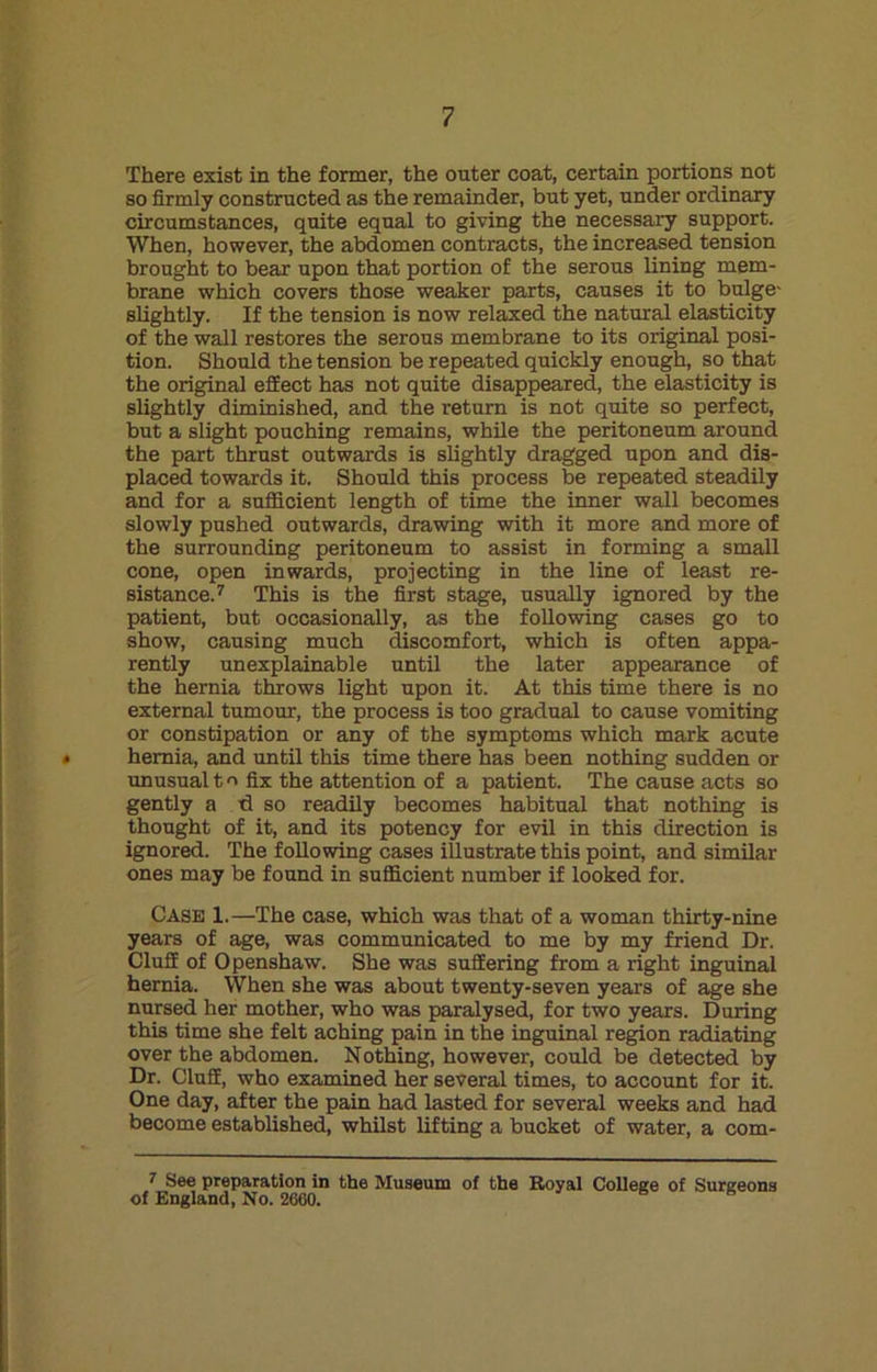 There exist in the former, the outer coat, certain portions not so firmly constructed as the remainder, but yet, under ordinary circumstances, quite equal to giving the necessary support. When, however, the abdomen contracts, the increased tension brought to bear upon that portion of the serous lining mem- brane which covers those weaker parts, causes it to bulge- slightly. If the tension is now relaxed the natural elasticity of the wall restores the serous membrane to its original posi- tion. Should the tension be repeated quickly enough, so that the original effect has not quite disappeared, the elasticity is slightly diminished, and the return is not quite so perfect, but a slight pouching remains, while the peritoneum around the part thrust outwards is slightly dragged upon and dis- placed towards it. Should this process be repeated steadily and for a sufficient length of time the inner wall becomes slowly pushed outwards, drawing with it more and more of the surrounding peritoneum to assist in forming a small cone, open inwards, projecting in the line of least re- sistance.7 This is the first stage, usually ignored by the patient, but occasionally, as the following cases go to show, causing much discomfort, which is often appa- rently unexplainable until the later appearance of the hernia throws light upon it. At this time there is no external tumour, the process is too gradual to cause vomiting or constipation or any of the symptoms which mark acute * hernia, and until this time there has been nothing sudden or unusual to fix the attention of a patient. The cause acts so gently a d so readily becomes habitual that nothing is thought of it, and its potency for evil in this direction is ignored. The following cases illustrate this point, and similar ones may be found in sufficient number if looked for. Case 1.—The case, which was that of a woman thirty-nine years of age, was communicated to me by my friend Dr. Cluff of Openshaw. She was suffering from a right inguinal hernia. When she was about twenty-seven years of age she nursed her mother, who was paralysed, for two years. During this time she felt aching pain in the inguinal region radiating over the abdomen. Nothing, however, could be detected by Dr. Cluff, who examined her several times, to account for it. One day, after the pain had lasted for several weeks and had become established, whilst lifting a bucket of water, a com- 7 See preparation in the Museum of the Royal College of Surgeons of England, No. 2660.