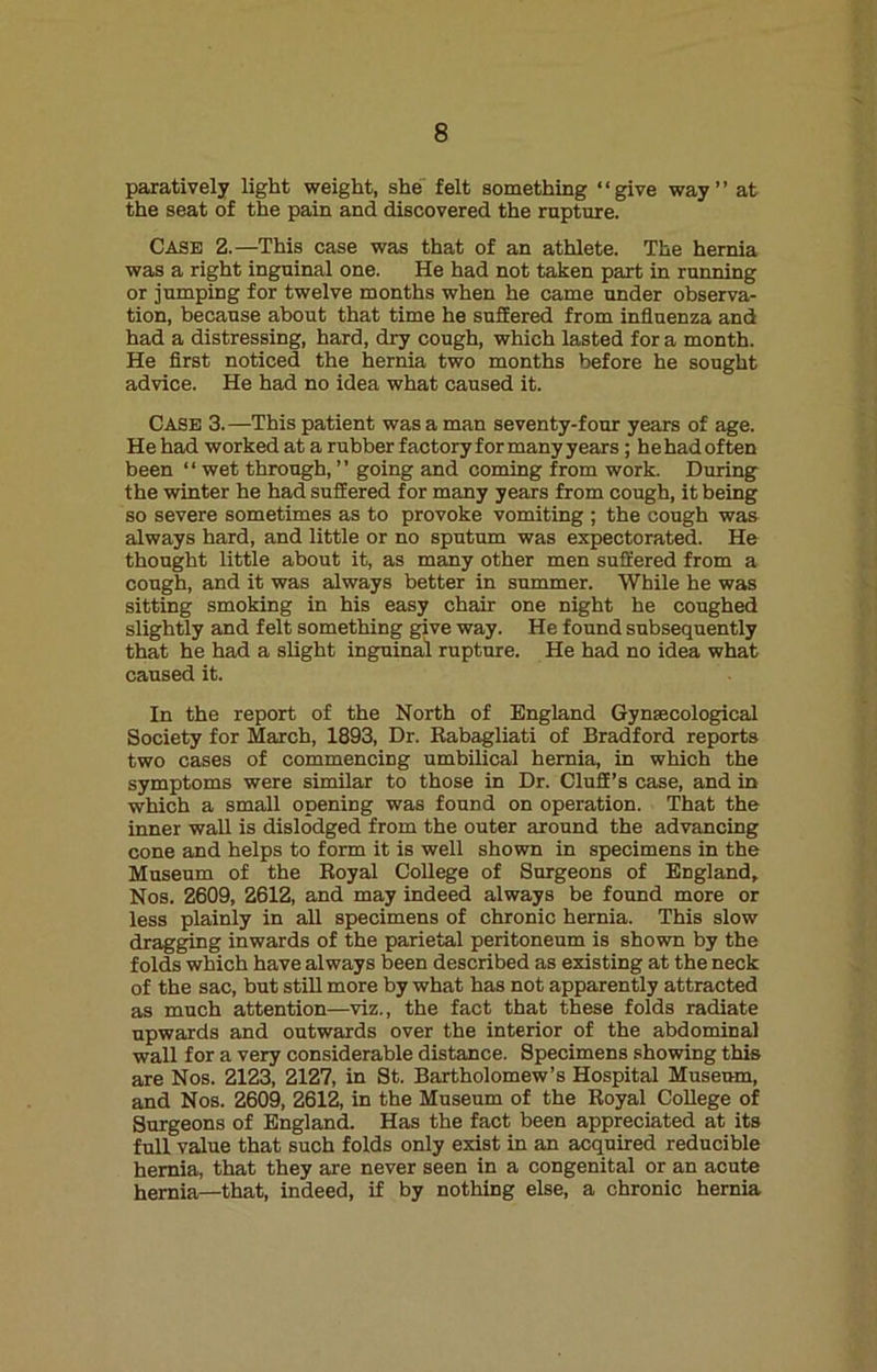 paratively light weight, she felt something “give way” at the seat of the pain and discovered the rupture. Case 2.—This case was that of an athlete. The hernia was a right inguinal one. He had not taken part in running or jumping for twelve months when he came under observa- tion, because about that time he suffered from influenza and had a distressing, hard, dry cough, which lasted for a month. He first noticed the hernia two months before he sought advice. He had no idea what caused it. Case 3.—This patient was a man seventy-four years of age. He had worked at a rubber factory for many years ; he had often been “ wet through, ” going and coming from work. During the winter he had suffered for many years from cough, it being so severe sometimes as to provoke vomiting ; the cough was always hard, and little or no sputum was expectorated. He thought little about it, as many other men suffered from a cough, and it was always better in summer. While he was sitting smoking in his easy chair one night he coughed slightly and felt something give way. He found subsequently that he had a slight inguinal rupture. He had no idea what caused it. In the report of the North of England Gynaecological Society for March, 1893, Dr. Rabagliati of Bradford reports two cases of commencing umbilical hernia, in which the symptoms were similar to those in Dr. Cluff’s case, and in which a small opening was found on operation. That the inner wall is dislodged from the outer around the advancing cone and helps to form it is well shown in specimens in the Museum of the Royal College of Surgeons of England, Nos. 2609, 2612, and may indeed always be found more or less plainly in all specimens of chronic hernia. This slow dragging inwards of the parietal peritoneum is shown by the folds which have always been described as existing at the neck of the sac, but still more by what has not apparently attracted as much attention—viz., the fact that these folds radiate upwards and outwards over the interior of the abdominal wall for a very considerable distance. Specimens showing this are Nos. 2123, 2127, in St. Bartholomew’s Hospital Museum, and Nos. 2609, 2612, in the Museum of the Royal College of Surgeons of England. Has the fact been appreciated at its full value that such folds only exist in an acquired reducible hernia, that they are never seen in a congenital or an acute hernia—that, indeed, if by nothing else, a chronic hernia