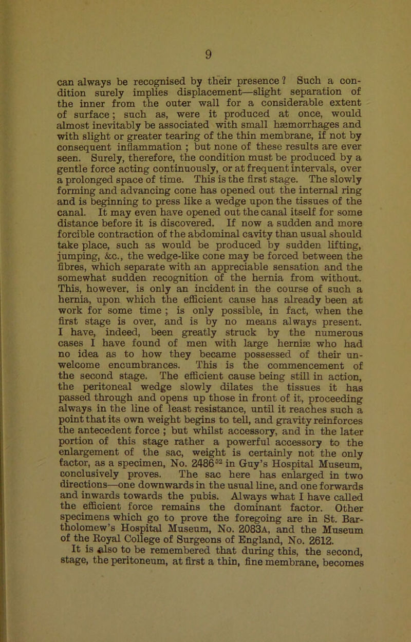 can always be recognised by their presence 1 Such a con- dition surely implies displacement—slight separation of the inner from the outer wall for a considerable extent of surface; such as, were it produced at once, would almost inevitably be associated with small hemorrhages and with slight or greater tearing of the thin membrane, if not by consequent inflammation ; but none of these results are ever seen. Surely, therefore, the condition must be produced by a gentle force acting continuously, or at frequent intervals, over a prolonged space of time. This is the first stage. The slowly forming and advancing cone has opened out the internal ring and is beginning to press like a wedge upon the tissues of the canal. It may even have opened out the canal itself for some distance before it is discovered. If now a sudden and more forcible contraction of the abdominal cavity than usual should take place, such as would be produced by sudden lifting, jumping, &c., the wedge-like cone may be forced between the fibres, which separate with an appreciable sensation and the somewhat sudden recognition of the hernia from without. This, however, is only an incident in the course of such a hernia, upon which the efficient cause has already been at work for some time ; is only possible, in fact, when the first stage is over, and is by no means always present. I have, indeed, heen greatly struck by the numerous cases I have found of men with large hernias who had no idea as to how they became possessed of their un- welcome encumbrances. This is the commencement of the second stage. The efficient cause being still in action, the peritoneal wedge slowly dilates the tissues it has passed through and opens up those in front of it, proceeding always in the line of least resistance, until it reaches such a point that its own weight begins to tell, and gravity reinforces the antecedent force ; but whilst accessory, and in the later portion of this stage rather a powerful accessory to the enlargement of the sac, weight is certainly not the only factor, as a specimen, No. Z48662 in Guy’s Hospital Museum, conclusively proves. The sac here has enlarged in two directions—one downwards in the usual line, and one forwards and inwards towards the pubis. Always what I have called the efficient force remains the dominant factor. Other specimens which go to prove the foregoing are in St. Bar- tholomew’s Hospital Museum, No. 2083a, and the Museum of the Royal College of Surgeons of England, No. 2612. It is *lso to be remembered that during this, the second, stage, the peritoneum, at first a thin, fine membrane, becomes