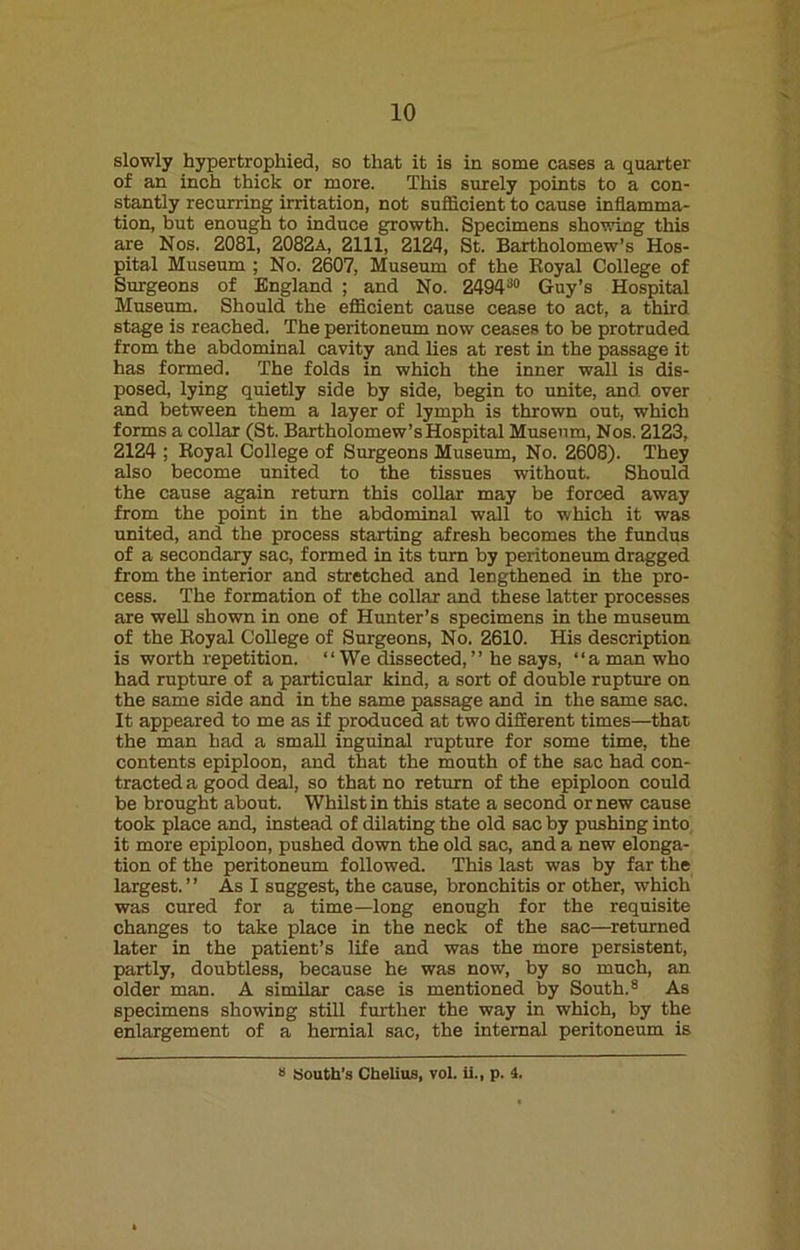 slowly hypertrophied, so that it is in some cases a quarter of an inch thick or more. This surely points to a con- stantly recurring irritation, not sufficient to cause inflamma- tion, but enough to induce growth. Specimens showing this are Nos. 2081, 2082a, 2111, 2124, St. Bartholomew’s Hos- pital Museum ; No. 2607, Museum of the Royal College of Surgeons of England ; and No. 249430 Guy’s Hospital Museum. Should the efficient cause cease to act, a third stage is reached. The peritoneum now ceases to be protruded from the abdominal cavity and lies at rest in the passage it has formed. The folds in which the inner wall is dis- posed, lying quietly side by side, begin to unite, and over and between them a layer of lymph is thrown out, which forms a collar (St. Bartholomew’s Hospital Museum, Nos. 2123, 2124 ; Royal College of Surgeons Museum, No. 2608). They also become united to the tissues without. Should the cause again return this collar may be forced away from the point in the abdominal wall to which it was united, and the process starting afresh becomes the fundus of a secondary sac, formed in its turn by peritoneum dragged from the interior and stretched and lengthened in the pro- cess. The formation of the collar and these latter processes are well shown in one of Hunter’s specimens in the museum of the Royal College of Surgeons, No. 2610. His description is worth repetition. “ We dissected, ” he says, “a man who had rupture of a particular kind, a sort of double rupture on the same side and in the same passage and in the same sac. It appeared to me as if produced at two different times—that the man had a small inguinal rupture for some time, the contents epiploon, and that the mouth of the sac had con- tracted a good deal, so that no return of the epiploon could be brought about. Whilst in this state a second or new cause took place and, instead of dilating the old sac by pushing into it more epiploon, pushed down the old sac, and a new elonga- tion of the peritoneum followed. This last was by far the largest. ” As I suggest, the cause, bronchitis or other, which was cured for a time—long enough for the requisite changes to take place in the neck of the sac—returned later in the patient’s life and was the more persistent, partly, doubtless, because he was now, by so much, an older man. A similar case is mentioned by South.8 As specimens showing still further the way in which, by the enlargement of a hernial sac, the internal peritoneum is a South's Chelius, vol. ii., p. 4.