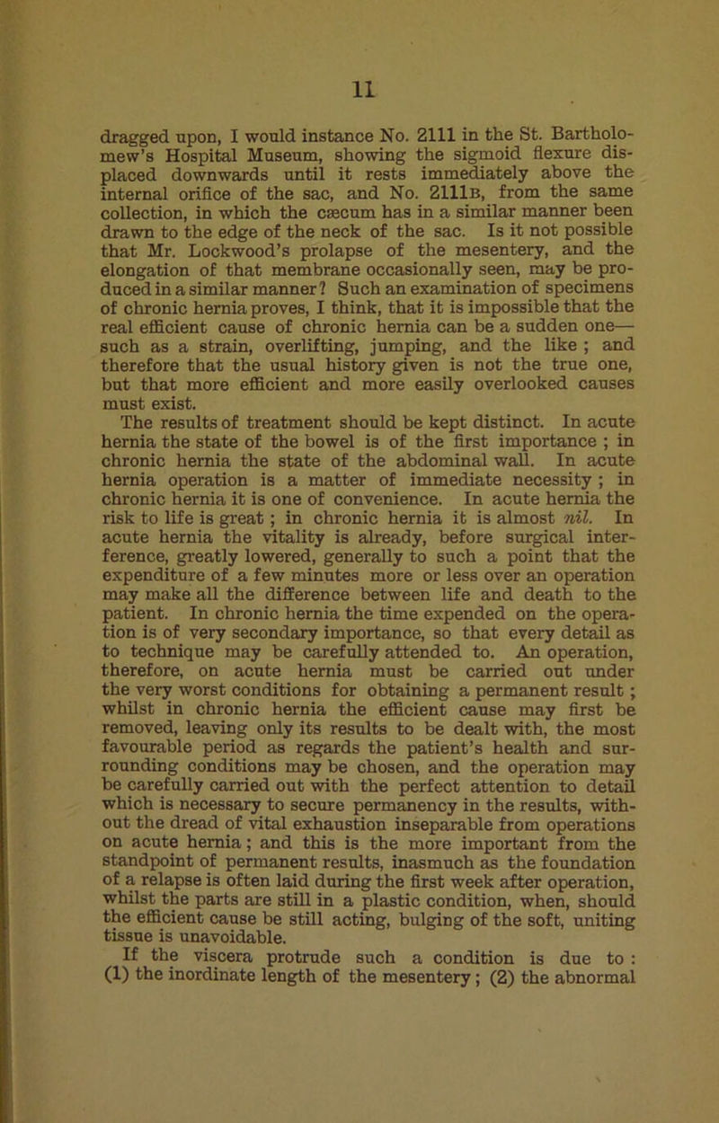 dragged upon, I would instance No. 2111 in the St. Bartholo- mew’s Hospital Museum, showing the sigmoid flexure dis- placed downwards until it rests immediately above the internal orifice of the sac, and No. 2111b, from the same collection, in which the caecum has in a similar manner been drawn to the edge of the neck of the sac. Is it not possible that Mr. Lockwood’s prolapse of the mesentery, and the elongation of that membrane occasionally seen, may be pro- duced in a similar manner 1 Such an examination of specimens of chronic hernia proves, I think, that it is impossible that the real efficient cause of chronic hernia can be a sudden one— such as a strain, overlifting, jumping, and the like ; and therefore that the usual history given is not the true one, but that more efficient and more easily overlooked causes must exist. The results of treatment should be kept distinct. In acute hernia the state of the bowel is of the first importance ; in chronic hernia the state of the abdominal wall. In acute hernia operation is a matter of immediate necessity ; in chronic hernia it is one of convenience. In acute hernia the risk to life is great; in chronic hernia it is almost nil. In acute hernia the vitality is already, before surgical inter- ference, greatly lowered, generally to such a point that the expenditure of a few minutes more or less over an operation may make all the difference between life and death to the patient. In chronic hernia the time expended on the opera- tion is of very secondary importance, so that every detail as to technique may be carefully attended to. An operation, therefore, on acute hernia must be carried out under the very worst conditions for obtaining a permanent result; whilst in chronic hernia the efficient cause may first be removed, leaving only its results to be dealt with, the most favourable period as regards the patient’s health and sur- rounding conditions may be chosen, and the operation may be carefully carried out with the perfect attention to detail which is necessary to secure permanency in the results, with- out the dread of vital exhaustion inseparable from operations on acute hernia; and this is the more important from the standpoint of permanent results, inasmuch as the foundation of a relapse is often laid during the first week after operation, whilst the parts are still in a plastic condition, when, should the efficient cause be still acting, bulging of the soft, uniting tissue is unavoidable. If the viscera protrude such a condition is due to : (1) the inordinate length of the mesentery; (2) the abnormal