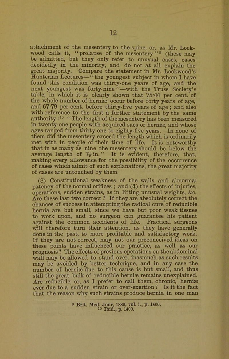 attachment of the mesentery to the spine, or, as Mr. Lock- wood calls it, “prolapse of the mesentery ”9 (these may be admitted, but they only refer to unusual cases, cases decidedly in the minority, and do not at all explain the great majority. Compare the statement in Mr. Lockwood’s Hunterian Lectures—“the youngest subject in whom I have found this condition was thirty-one years of age, and the next youngest was forty-nine’’—with the Truss Society’s table, in which it is clearly shown that 75'44 per cent, of the whole number of hernias occur before forty years of age, and 67 '79 per cent, before thirty-five years of age ; and also with reference to the first a further statement by the same authority :10 “ The length of the mesentery has been measured in twenty-one people with acquired sacs or hernias, and whose ages ranged from thirty-one to eighty-five years. In none of them did the mesentery exceed the length which is ordinarily met with in people of their time of life. It is noteworthy that in as many as nine the mesentery should be below the average length of 7£in.” It is evident, therefore, that, making every allowance for the possibility of the occurrence of cases which admit of such explanations, the great majority of cases are untouched by them. (3) Constitutional weakness of the walls and abnormal patency of the normal orifices ; and (4) the effects of injuries, operations, sudden strains, as in lifting unusual weights, &c. Are these last two correct ? If they are absolutely correct the chances of success in attempting the radical cure of reducible hernia are but small, since we have but poor weak tissues to work upon, and no surgeon can guarantee his patient against the common accidents of life. Practical surgeons will therefore turn their attention, as they have generally done in the past, to more profitable and satisfactory work. If they are not correct, may not our preconceived ideas on these points have influenced our practice, as well as our prognosis ? The effects of previous operations on the abdominal wall may be allowed to stand over, inasmuch as such results may be avoided by better technique, and in any case the number of hernise due to this cause is but small, and thus still the great bulk of reducible hernise remains unexplained. Are reducible, or, as I prefer to call them, chronic, hernise ever due to a sudden strain or over-exertion ? Is it the fact that the reason why such strains produce hernia in one man a Brit. Med. Jour, 1889, vol. i., p. 1400. io Ibid., p. 1400.