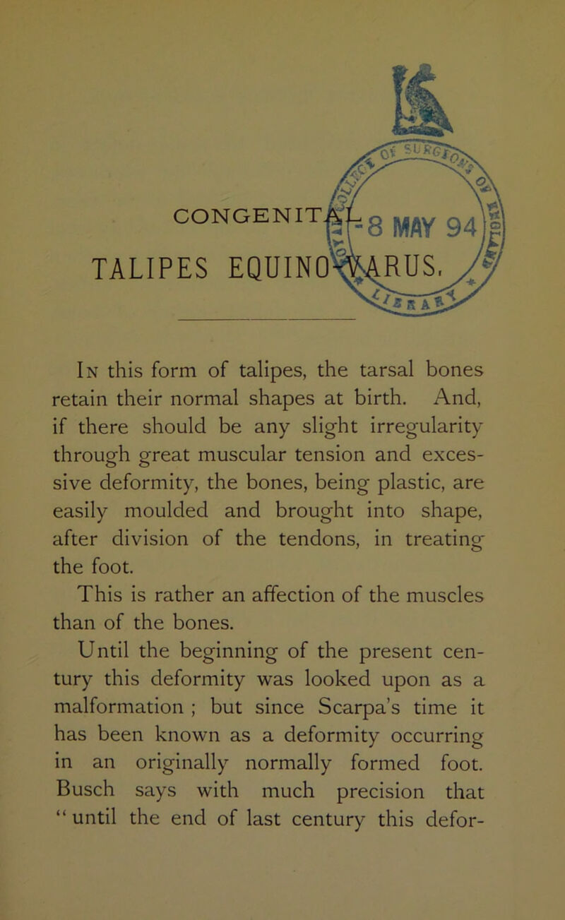 retain their normal shapes at birth. And, if there should be any slight irregularity through great muscular tension and exces- sive deformity, the bones, being plastic, are easily moulded and brought into shape, after division of the tendons, in treating the foot. This is rather an affection of the muscles than of the bones. Until the beginning of the present cen- tury this deformity was looked upon as a malformation ; but since Scarpa’s time it has been known as a deformity occurring in an originally normally formed foot. Busch says with much precision that “ until the end of last century this defor-