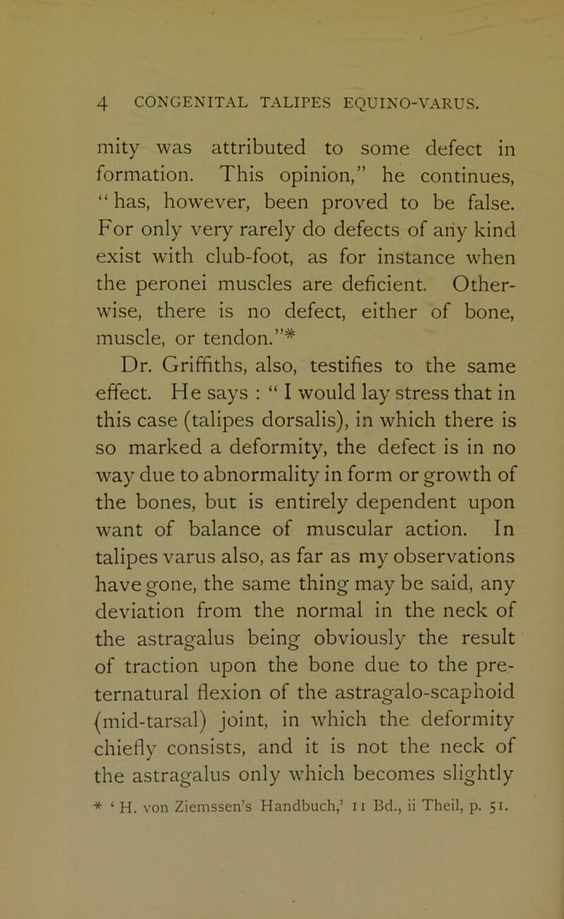 mity was attributed to some defect in formation. This opinion,” he continues, “has, however, been proved to be false. For only very rarely do defects of any kind exist with club-foot, as for instance when the peronei muscles are deficient. Other- wise, there is no defect, either of bone, muscle, or tendon.”* Dr. Griffiths, also, testifies to the same effect. He says : “ I would lay stress that in this case (talipes dorsalis), in which there is so marked a deformity, the defect is in no way due to abnormality in form or growth of the bones, but is entirely dependent upon want of balance of muscular action. In talipes varus also, as far as my observations have gone, the same thing may be said, any deviation from the normal in the neck of the astragalus being obviously the result of traction upon the bone due to the pre- ternatural flexion of the astragalo-scaphoid (mid-tarsal) joint, in which the deformity chiefly consists, and it is not the neck of the astragalus only which becomes slightly ‘ H. von Ziemssen’s Handbuch,’ ii Bd., ii Theil, p. 51.