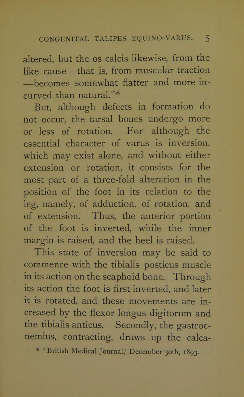 altered, but the os calcis likewise, from the like cause—that is, from muscular traction —becomes somewhat flatter and more in- curved than natural.”* But, although defects in formation do not occur, the tarsal bones undergo more or less of rotation. For although the essential character of varus is inversion, which may exist alone, and without either extension or rotation, it consists for the most part of a three-fold alteration in the position of the foot in its relation to the leg, namely, of adduction, of rotation, and of extension. Thus, the anterior portion of the foot is inverted, while the inner margin is raised, and the heel is raised. This state of inversion may be said to commence with the tibialis posticus muscle in its action on the scaphoid bone. Through its action the foot is first inverted, and later it is rotated, and these movements are in- creased by the flexor longus digitorum and the tibialis anticus. Secondly, the gastroc- nemius, contracting, draws up the calca- * ‘ British Medical Journal,’ December 30th, 1893.