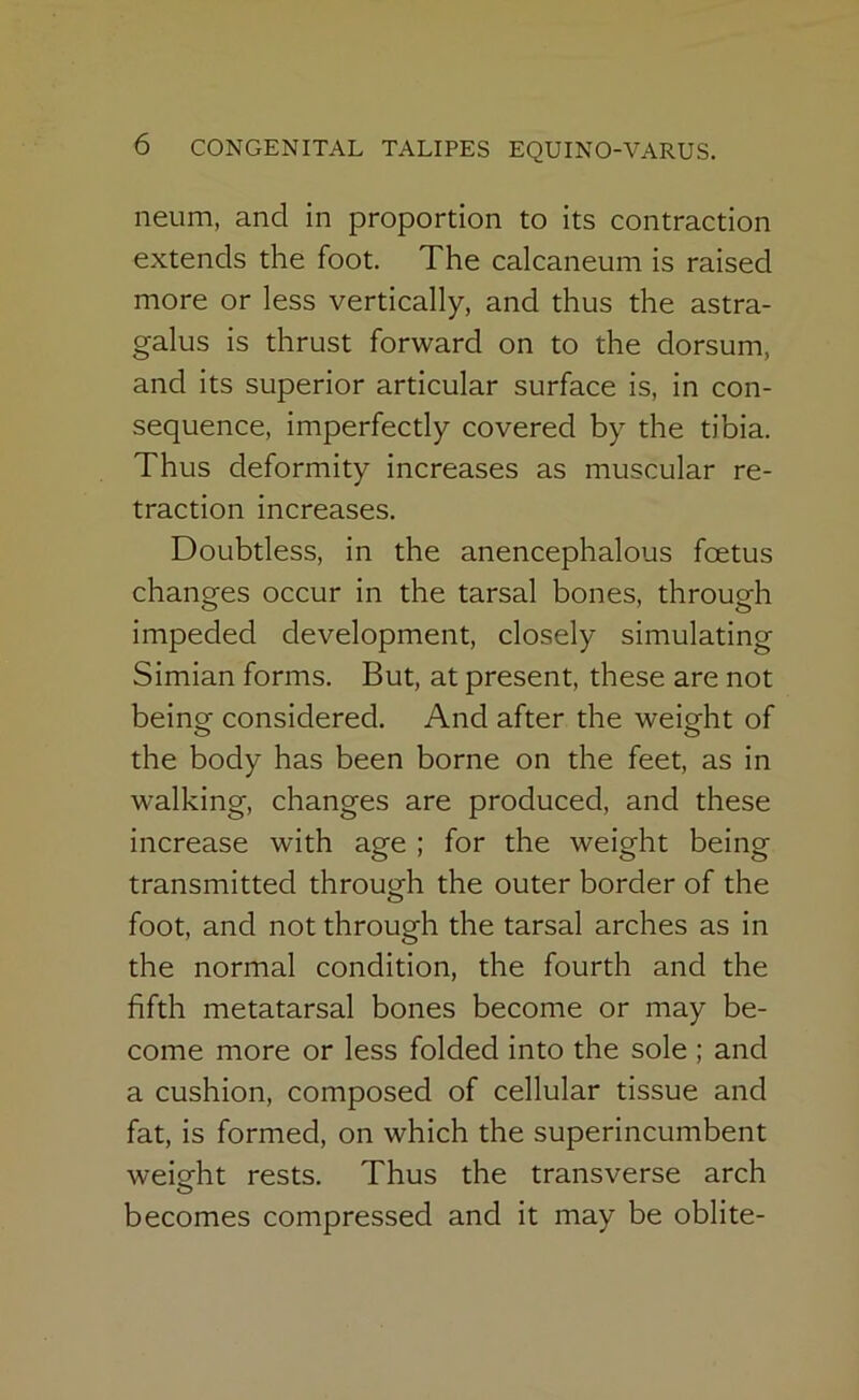 neum, and in proportion to its contraction extends the foot. The calcaneum is raised more or less vertically, and thus the astra- galus is thrust forward on to the dorsum, and its superior articular surface is, in con- sequence, imperfectly covered by the tibia. Thus deformity increases as muscular re- traction increases. Doubtless, in the anencephalous foetus changes occur in the tarsal bones, through impeded development, closely simulating Simian forms. But, at present, these are not beincr considered. And after the weight of the body has been borne on the feet, as in walking, changes are produced, and these increase with age ; for the weight being transmitted through the outer border of the foot, and not through the tarsal arches as in the normal condition, the fourth and the fifth metatarsal bones become or may be- come more or less folded into the sole ; and a cushion, composed of cellular tissue and fat, is formed, on which the superincumbent weight rests. Thus the transverse arch O becomes compressed and it may be oblite-