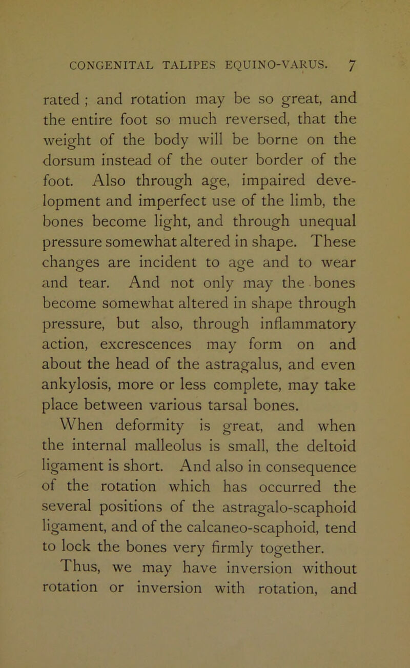 rated ; and rotation may be so great, and the entire foot so much reversed, that the weight of the body will be borne on the dorsum instead of the outer border of the foot. Also through age, impaired deve- lopment and imperfect use of the limb, the bones become light, and through unequal pressure somewhat altered in shape. These changes are incident to age and to wear and tear. And not only may the bones become somewhat altered in shape through pressure, but also, through inflammatory action, excrescences may form on and about the head of the astragalus, and even ankylosis, more or less complete, may take place between various tarsal bones. When deformity is great, and when the internal malleolus is small, the deltoid ligament is short. And also in consequence of the rotation which has occurred the several positions of the astragalo-scaphoid ligament, and of the calcaneo-scaphoid, tend to lock the bones very firmly together. Thus, we may have inversion without rotation or inversion with rotation, and