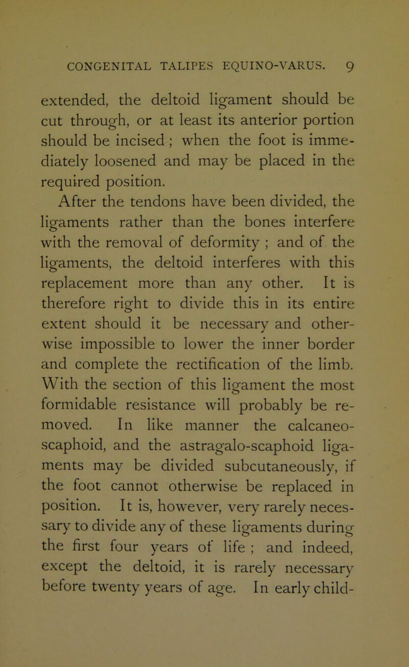 extended, the deltoid ligament should be cut through, or at least its anterior portion should be incised ; when the foot is imme- diately loosened and may be placed in the required position. After the tendons have been divided, the lig-aments rather than the bones interfere o with the removal of deformity ; and of the ligaments, the deltoid interferes with this replacement more than any other. It is therefore right to divide this in its entire extent should it be necessary and other- wise impossible to lower the inner border and complete the rectification of the limb. With the section of this ligament the most formidable resistance will probably be re- moved. In like manner the calcaneo- scaphoid, and the astragalo-scaphoid liga- ments may be divided subcutaneously, if the foot cannot otherwise be replaced in position. It is, however, very rarely neces- sary to divide any of these ligaments during the first four years of life ; and indeed, except the deltoid, it is rarely necessary before twenty years of age. In early child-