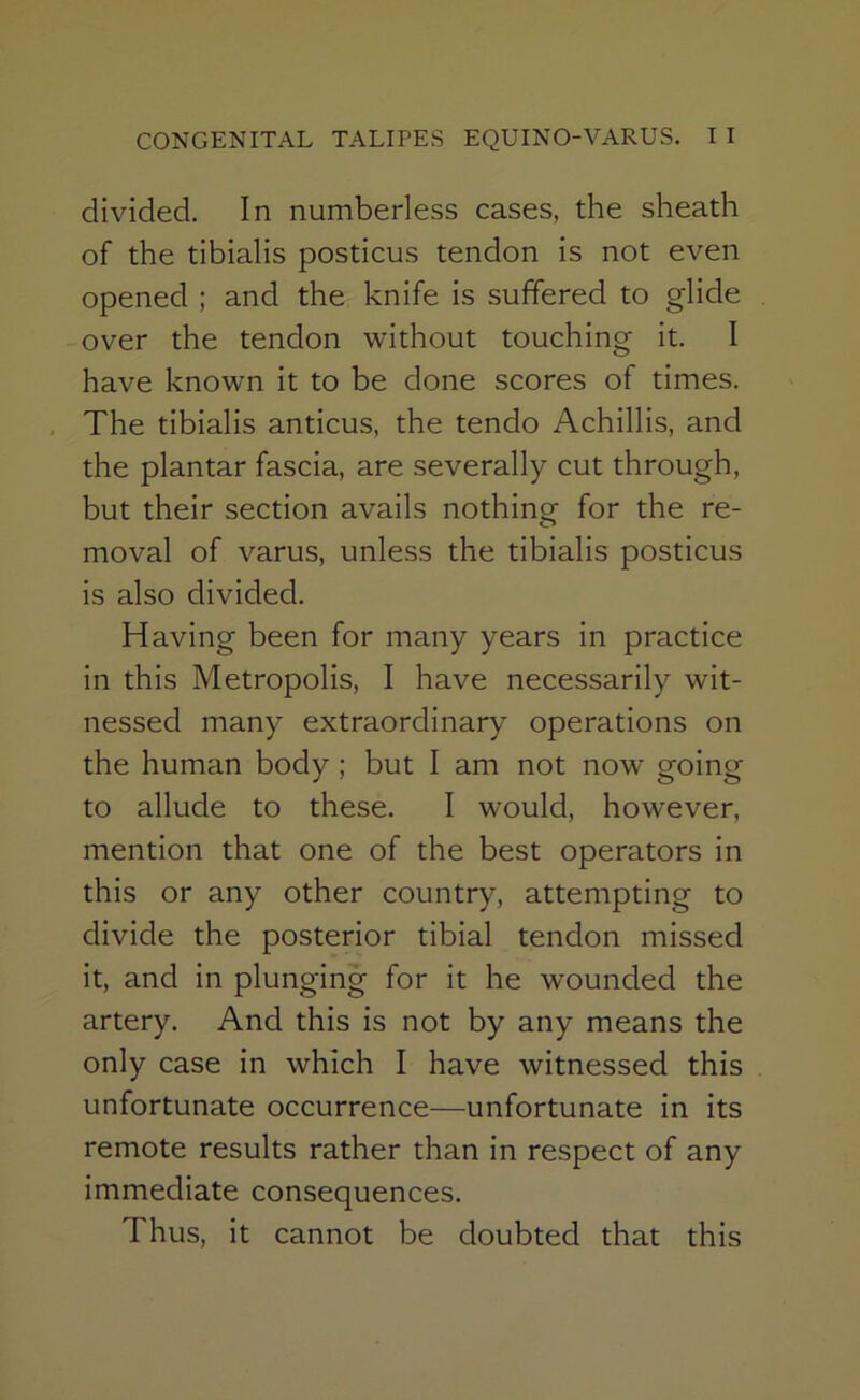 divided. In numberless cases, the sheath of the tibialis posticus tendon is not even opened ; and the knife is suffered to glide over the tendon without touching it. I have known it to be done scores of times. , The tibialis anticus, the tendo Achillis, and the plantar fascia, are severally cut through, but their section avails nothing for the re- moval of varus, unless the tibialis posticus is also divided. Having been for many years in practice in this Metropolis, I have necessarily wit- nessed many extraordinary operations on the human body; but I am not now going to allude to these. I would, however, mention that one of the best operators in this or any other country, attempting to divide the posterior tibial tendon missed it, and in plunging for it he wounded the artery. And this is not by any means the only case in which I have witnessed this unfortunate occurrence—unfortunate in its remote results rather than in respect of any immediate consequences. Thus, it cannot be doubted that this
