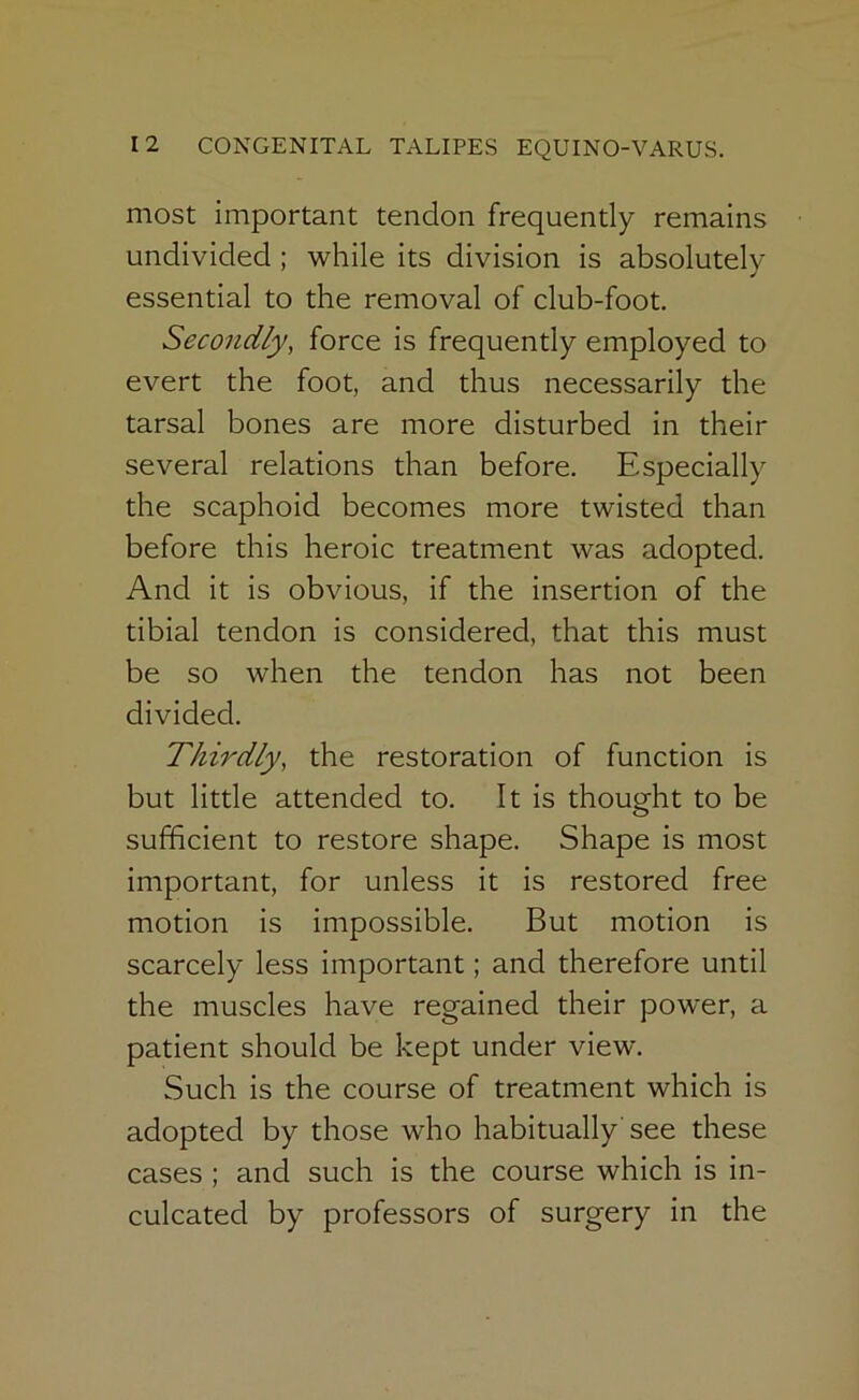 most important tendon frequently remains undivided ; while its division is absolutely essential to the removal of club-foot. Secondly, force is frequently employed to evert the foot, and thus necessarily the tarsal bones are more disturbed in their several relations than before. Especially the scaphoid becomes more twisted than before this heroic treatment was adopted. And it is obvious, if the insertion of the tibial tendon is considered, that this must be so when the tendon has not been divided. Thirdly, the restoration of function is but little attended to. It is thought to be sufficient to restore shape. Shape is most important, for unless it is restored free motion is impossible. But motion is scarcely less important; and therefore until the muscles have regained their power, a patient should be kept under view. Such is the course of treatment which Is adopted by those who habitually'see these cases ; and such is the course which is in- culcated by professors of surgery in the