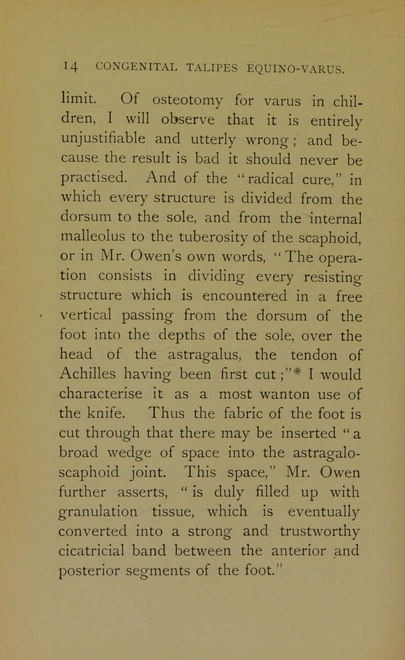 limit. Of osteotomy for varus in chil- dren, I will observe that it is entirely unjustifiable and utterly wrong; and be- cause the result is bad it should never be practised. And of the “radical cure,” in which every structure is divided from the dorsum to the sole, and from the internal malleolus to the tuberosity of the scaphoid, or in Mr. Owen’s own words, “The opera- tion consists in dividing every resisting structure which is encountered in a free vertical passing from the dorsum of the foot into the depths of the sole, over the head of the astragalus, the tendon of Achilles having been first cut I would characterise it as a most wanton use of the knife. Thus the fabric of the foot is cut through that there may be inserted “ a broad wedge of space into the astragalo- scaphoid joint. This space,” Mr. Owen further asserts, “ is duly filled up with granulation tissue, which is eventually converted into a strong and trustworthy cicatricial band between the anterior and posterior segments of the foot.”