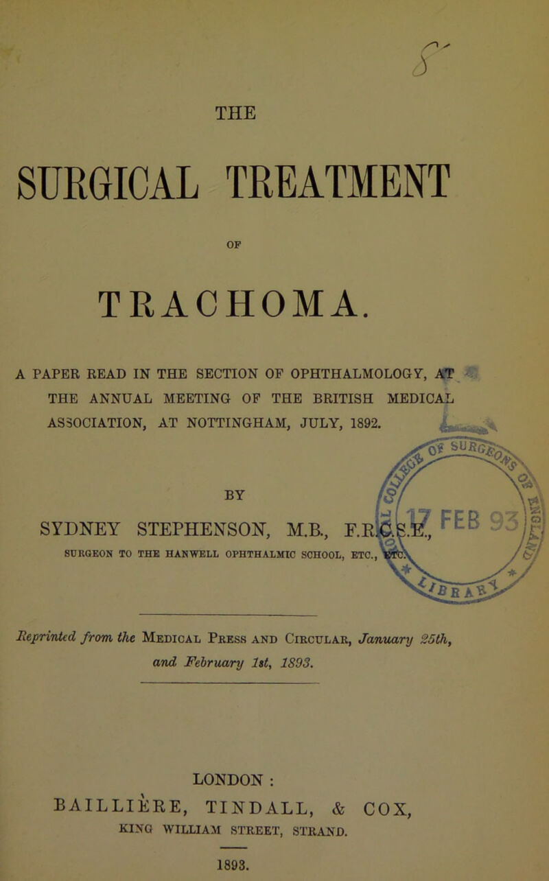 THE 3 SURGICAL TREATMENT OF TRACHOMA. A PAPER READ IN THE SECTION OF OPHTHALMOLOGY, AT THE ANNUAL MEETING OF THE BRITISH MEDICAL ASSOCIATION, AT NOTTINGHAM, JULY, 1892, BY SYDNEY STEPHENSON, M.B., ; SnUQEON TO THE HARWELL OPHTHALMIC SCHOOL, HeprinUd from the Medical Press and Circular, January 25th, and February let, 1893. LONDON: BAILLIERE, TINDALL, & COX, KING WILLIAM STREET, STRAND. 1893.