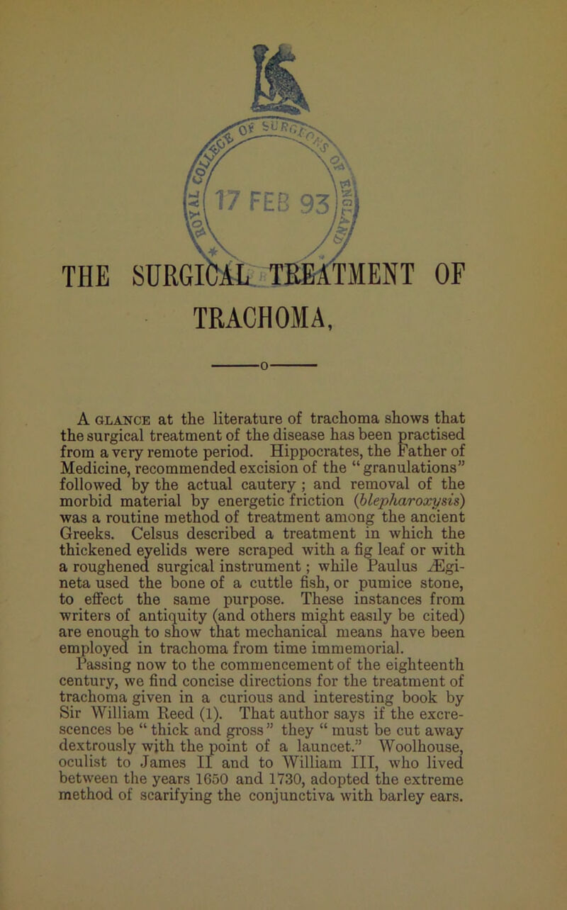 % f THE TRACHOMA, 0 A GLANCE at the literature of trachoma shows that the surgical treatment of the disease has been practised from a very remote period. Hippocrates, the Father of Medicine, recommended excision of the “granulations” followed by the actual cautery ; and removal of the morbid material by energetic friction (blepharoxysis) was a routine method of treatment among the ancient Greeks. Celsus described a treatment in which the thickened eyelids were scraped with a fig leaf or with a roughened surgical instrument; while Paulus ^Egi- neta used the bone of a cuttle fish, or pumice stone, to effect the same purpose. These instances from writers of antiquity (and others might easily be cited) are enough to snow that mechanical means have been employed in trachoma from time immemorial. Passing now to the commencement of the eighteenth century, we find concise directions for the treatment of trachoma given in a curious and interesting book by Sir William Reed (1). That author says if the excre- scences be “ thick and gross ” they “ must be cut away dextrously with the point of a launcet.” Woolhouse, oculist to James li and to William III, who lived between the years 1650 and 1730, adopted the extreme method of scarifying the conjunctiva with barley ears.