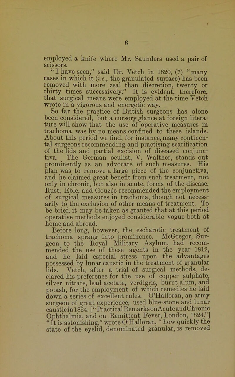 employed a knife where Mr. Saunders used a pair of scissors. “ I have seen,” said Dr. Vetch in 1820, (7) “ many cases in which it {i.e., the granulated surface) has been removed with more zeal than discretion, twenty or thirty times successively.” It is evident, therefore, that surgical means were employed at the time Vetch wrote in a vigorous and energetic way. So far the practice of British surgeons has alone been considered, but a cursory glance at foreign litera- ture will show that the use of operative measures in trachoma was by no means confined to these islands. About this period we find, for instance, many continen- tal surgeons recommending and practising scarification of the lids and partial excision of diseased conjunc- tiva. The German oculist, V. Walther, stands out prominently as an advocate of such measures. His plan was to remove a large piece of the conjunctiva, and he claimed great benefit from such treatment, not only in chronic, but also in acute, forms of the disease. Rust, Eble, and Gouzee recommended the employment of surgical measures in trachoma, though not necess- arily to the exclusion of other means of treatment. To be brief, it may be taken as granted that at this period operative methods enjoyed considerable vogue both at home and abroad. Before long, however, the escharotic treatment of trachoma sprang into prominence. McGregor, Sur- geon to the Royal Military Asylum, had recom- mended the use of these agents in the year 1812, and he laid especial stress upon the advantages possessed by lunar caustic in the treatment of granular fids. Vetch, after a trial of surgical methods, de- clared his preference for the use of copper sulphate, silver nitrate, lead acetate, verdigris, burnt alum, and potash, for the employment of which remedies he laid down a series of excellent rules. O’Halloran, an army surgeon of great exiDerience, used blue-stone and lunar causticinl824. [“PracticalRemarksonAcuteandChronic Ophthalmia, and on Remittent Fever, London, 1824.”] “It is astonishing,” wrote O’Halloran, “ how quickly the state of the eyelid, denominated granular, is removed