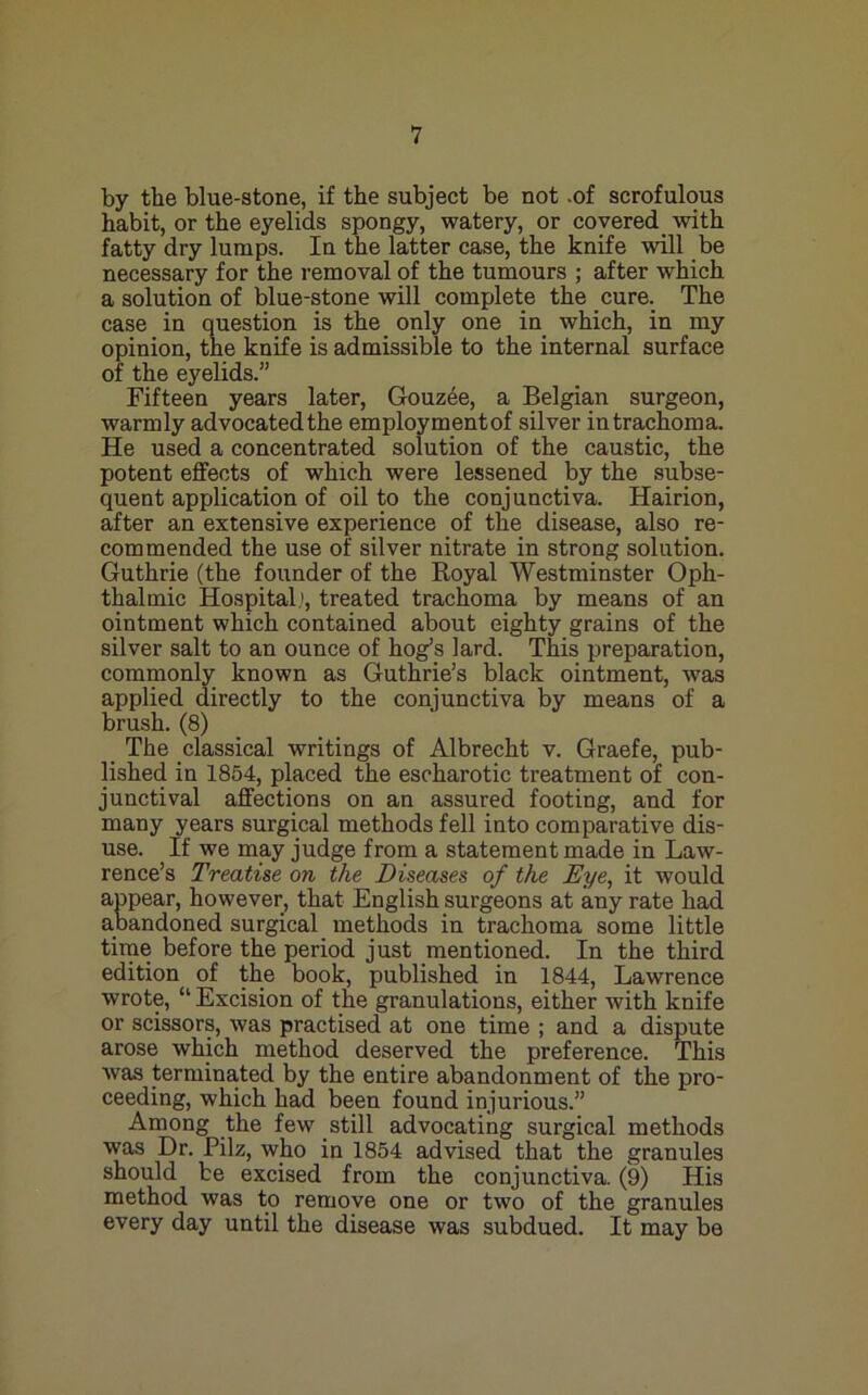 by the blue-stone, if the subject be not .of scrofulous habit, or the eyelids spongy, watery, or covered _ with fatty dry lumps. In the latter case, the knife will be necessary for the removal of the tumours ; after which a solution of blue-stone will complete the cure. The case in question is the only one in which, in my opinion, the knife is admissible to the internal surface of the eyelids.” Fifteen years later, Gouzee, a Belgian surgeon, warmly advocated the employmentof silver in trachoma. He used a concentrated solution of the caustic, the potent effects of which were lessened by the subse- quent application of oil to the conjunctiva. Hairion, after an extensive experience of the disease, also re- commended the use of silver nitrate in strong solution. Guthrie (the founder of the Royal Westminster Oph- thalmic Hospital.', treated trachoma by means of an ointment which contained about eighty grains of the silver salt to an ounce of hog’s lard. This preparation, commonly known as Guthrie’s black ointment, was applied directly to the conjunctiva by means of a brush. (8) The classical writings of Albrecht v. Graefe, pub- lished in 1854, placed the escharotic treatment of con- junctival affections on an assured footing, and for many years surgical methods fell into comparative dis- use. If we may judge from a statement made in Law- rence’s Treatise on the Diseases of the Eye, it would appear, however, that English surgeons at any rate had abandoned surgical methods in trachoma some little tirne before the period just mentioned. In the third edition of the book, published in 1844, Lawrence wrote, “ Excision of the granulations, either with knife or scissors, was practised at one time ; and a dispute arose which method deserved the preference. This Avas terminated by the entire abandonment of the pro- ceeding, which had been found injurious.” Among the few still advocating surgical methods was Dr. Pilz, who in 1854 advised that the granules should be excised from the conjunctiva. (9) His method was to remove one or two of the granules every day until the disease was subdued. It may be