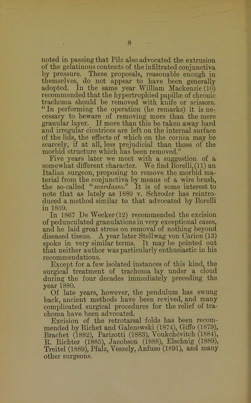 noted in passing that Pilz also advocated the extrusion of the gelatinous contents of the infiltrated conjunctiva by pressure. These proposals, reasonable enough in themselves, do not appear to have been generally adopted. In the same year William Mackenzie (10) recommended that the hypertrophied papillae of chronic trachoma should be removed with kmfe or scissors. “ In performing the operation (he remarks) it is ne- cessary to beware of removing more than the mere granular layer. If more than this be taken away hard and irregular cicatrices are left on the internal surface of the lids, the effects of which on the cornea may be scarcely, if at all, less prejudicial than those of the morbid structure which has been removed.” Five years later we meet with a suggestion of a somewhat different character. We find Borelli,(ll) an Italian surgeon, proposing to remove the morlsid ma- terial from the conjunctiva by means of a wire brush, the so-called ''''scardasso.” It is of some interest to note that as lately as 1889 v. Schroder has reintro- duced a method similar to that advocated by Borelli in 1859. In 1867 DeWecker(12) recommended the excision of pedunculated granulations in very exceptional cases, and he laid great stress on removal of nothing beyond diseased tissue. A year later Stellwag von Carion (13) spoke in very similar terms. It may be pointed out that neither author w'as particularly enthusiastic in his recommendations. Except for a few isolated instances of this kind, the surgical treatment of trachoma lay under a cloud during the four decades immediately preceding the year 1880. Of late years, however, the pendulum has swung back, ancient methods have been revived, and many complicated surgical procedures for the relief of tra- choma have been advocated. Excision of the retrotarsal folds has been recom- mended by Richet and Galezowski (1874), Giffo (1879), Brachet (1882), Parizotti (1883), Voukch^vitch (1884), R. Richter (1885), Jacobson (1888), Elschnig (l889), Treitel (1889), Pfalz, Veszely, Anfuso (lfi91), and many other surgeons.