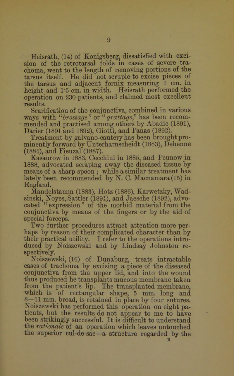 Heisrath, (14) of Konigsberg, dissatisfied with exci- sion of the retrotarsal folds in cases of severe tra- choma, went to the length of removing portions of the tarsus itself. He did not scruple to excise pieces of the tarsus and adjacent fornix measuring 1 cm. in height and 1'5 cm. in width. Heisrath performed the operation on 230 patients, and claimed most excellent results. Scarification of the conjunctiva, combined in various ways with '''brassage” or “grattage” has been recom- mended and practised among others by Abadie (1891), Darier (1891 and 1892), Giotti, and Panas (1892). Treatment by galvano-cautery has been brought pro- minently forward by Unterharnscheidt (1883), Dehenne (1884), and Fieuzal (1887). Kasaurow in 1883, Cecchini in 1885, and Peunow in 1888, advocated scraping away the diseased tissue by means of a sharp spoon ; while a similar treatment has lately been recommended by N. C. Macnamara(15) in England. _ Mandelstamm (1883), Hotz (1886), Karwetzky, Wad- sinski, Noyes, Sattler (1891), and Jaesche (1892), advo- cated “ expression ” of the morbid material from the conjunctiva by means of the fingers or by the aid of special forceps. Two further procedures attract attention more per- haps by reason of their complicated character than by their practical utility. I refer to the operations intro- duced by Noiszewski and by Lindsay Johnston re- spectively. Noiszewski, (16) of Dunaburg, treats intractable cases of trachoma by excising a piece of the diseased conjunctiva from the upper lid, and into the wound thus produced he transplants mucous membrane taken from the patient’s lip. The transplanted membrane, which is of rectangular shape, 5 mm. long and 8—^^11 mm. broad, is retained in place by four sutures. Noiszewski has performed this operation on eight pa- tients, but the results do not appear to me to have been strikingly successful. It is difficult to understand the rationale of an operation which leaves untouched the superior cul-de-sac—a structure regarded by the B