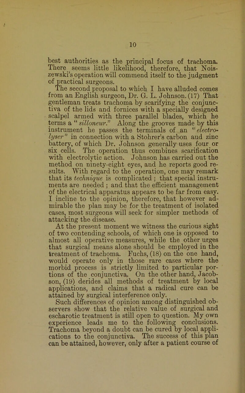 best authorities as the principal focus of trachoma. There _ seems little likelihood, therefore, that Nois- zewski’s operation will commend itself to the judgment of practical surgeons. The second proposal to which I have alluded comes from an English surgeon. Dr. G. L. Johnson. (17) That gentleman treats trachoma by scarifying the conjunc- tiva of the lids and fornices with a specially designed scalpel armed with three parallel blades, which he terms a “ silloneur.” Along the grooves made by this instrument he passes the terminals of an ^''electro- lyser ” in connection with a Stohrer’s carbon aud zinc battery, of which Dr. Johnson generally uses four or six cells. The operation thus combines scarification with electrolytic action. Johnson has carried out the method on ninety-eight eyes, and he reports good re- sults. With regard to the operation, one may remark that its technique is complicated ; that special instru- ments are needed ; and that the efficient management of the electrical apparatus appears to be far from easy. I incline to the opinion, therefore, that however ad- mirable the plan may be for the treatment of isolated cases, most surgeons will seek for simpler methods of attacking the disease. At the present moment we witness the curious sight of two contending schools, of which one is opposed to almost all operative measures, while the other urges that surgical means alone should be employed in the treatment of trachoma. Fuchs, (18) on the one hand, would operate only in those rare cases where the morbid process is strictly limited to particular por- tions of the conjunctiva. On the other hand, Jacob- son, (19) derides all methods of treatment by local applications, and claims that a radical cure can be attained by surgical interference only. _ Such diferences of opinion among distinguished ob- servers show that the relative value of surgical and escharotic treatment is still open to question. My own experience leads me to the following conclusions. Trachoma beyond a doubt can be cured by local appli- cations to the conjunctiva. The success of this plan can be attained, however, only after a patient course of