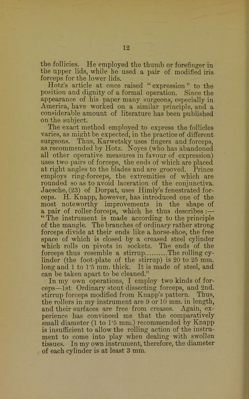 the follicies. He employed the thumb or forefinger in the upper lids, while he used a pair of modified iris forceps for the lower lids. Hqtz’s article at once raised “ expression ” to the position and dignity of a formal operation. Since the appearance of his paper many surgeons, especially in America, have worked on a similar principle, and a considerable amount of literature has been published on the subject. The exact method employed to express the follicles varies, as might be expected, in the practice of different surgeons. Thus, Karwetsky uses fingers and forceps, as recommended by Hotz. Noyes (who has abandoned all other operative measures in favour of expression) uses two pairs of forceps, the ends of which are placed at right angles to the blades and are grooved, rrince employs ring-forceps, the extremities of which are rounded so as to avoid laceration of the conjunctiva. Jaesche, (23) of Dorpat, uses Himly’s fenestrated for- ceps. H. Knapp, however, has introduced one of the most noteworthy improvements in the shape of a pair of roller-forceps, which he thus describes :— “ The instrument is made according to the principle of the mangle. The branches of ordinary rather strong forceps divide at their ends like a horse-shoe, the free space of which is closed by a creased steel cylinder which rolls on pivots in sockets. The ends of the forceps thus resemble a stirrup The rolling cy- linder (the foot-plate of the stirrup) is 20 to 25 mm. long and 1 to 1'5 mm. thick. It is made of steel, and can be taken apart to be cleaned.” In my own operations, I employ two kinds of for- ceps—1st, Ordinary stout dissecting forceps, and 2nd. stirrup forceps modified from Knapp’s pattern. Thus, the rollers in my instrument are 9 or 10 mm. in length, and their surfaces are free from creases. Again, ex- perience has convinced me that the comparatively small diameter (1 to 1'5 mm.) recommended by Knapp is insufficient to allow the rolling action of the instru- ment to come into play when dealing with swollen tissues. In my own instrument, therefore, the diameter of each cylinder is at least 3 mm.