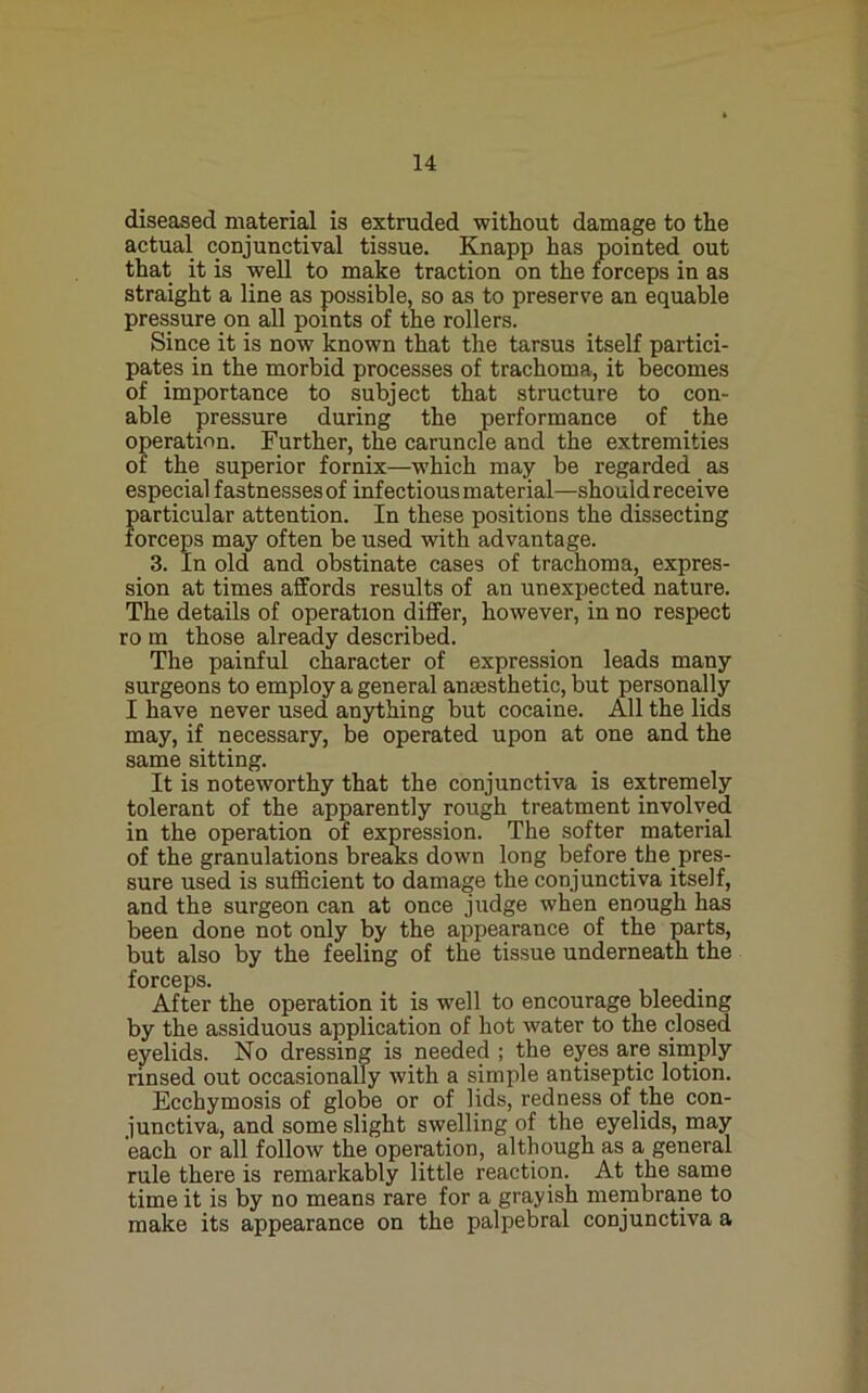 diseased material is extruded without damage to the actual conjunctival tissue. Knapp has pointed out that it is well to make traction on the forceps in as straight a line as possible, so as to preserve an equable pressure on all points of the rollers. Since it is now known that the tarsus itself partici- pates in the morbid processes of trachoma, it becomes of importance to subject that structure to con- able pressure during the performance of the operation. Further, the caruncle and the extremities or the superior fornix—which may be regarded as especial fastnesses of infectious material—should receive particular attention. In these positions the dissecting forceps may often be used with advantage. 3. In old and obstinate cases of trachoma, expres- sion at times affords results of an unexpected nature. The details of operation differ, however, in no respect ro m those already described. The painful character of expression leads many surgeons to employ a general anaesthetic, but personally I have never used anything but cocaine. All the lids may, if necessary, be operated upon at one and the same sitting. It is noteworthy that the conjunctiva is extremely tolerant of the apparently rough treatment involved in the operation of expression. The softer material of the granulations bre^s down long before _the_pres- sure used is sufficient to damage the conjunctiva itself, and the surgeon can at once judge when enough has been done not only by the appearance of the parts, but also by the feeling of the tissue underneatn the forceps. After the operation it is well to encourage bleeding by the assiduous application of hot water to the closed eyelids. No dressing is needed ; the eyes are simply rinsed out occasionally with a simple antiseptic lotion. Ecchymosis of globe or of lids, redness of the con- junctiva, and some slight swelling of the eyelids, may each or all follow the operation, although as a general rule there is remarkably little reaction. At the same time it is by no means rare for a grayish membrane to make its appearance on the palpebral conjunctiva a