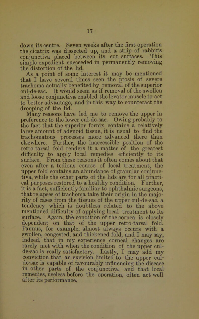 down its centre. Seven weeks after the first operation the cicatrix was dissected up, and a strip of rabbit’s conjunctiva placed between its cut surfaces. This simple expedient succeeded in permanently removing the distortion of the lid. As a point of some interest it may be mentioned that I have several times seen the ptosis of severe trachoma actually benefited by removal of the superior cul-de-sac. It would seem as if removal of the swollen and loose conjunctiva enabled the levator muscle to act to better advantage, and in this way to counteract the drooping of the lid. Many reasons have led me to remove the upper in preference to the lower cul-de-sac. Owing probably to the fact that the superior fornix contains a relatively large amount of adenoid tissue, it is usual to find the trachomatous processes more advanced there than elsewhere. Further, the inaccessible position of the retro-tarsal fold renders it a matter of the greatest difficulty to apply local remedies efficiently to its surface. From these reasons it often comes about that even after a tedious course of local treatment, the upper fold contains an abundance of granular conjunc- tiva, while the other parts of the lids are for all practi- cal purposes restored to a healthy condition. Further, it is a fact, sufficiently familiar to ophthalmic surgeons, that relapses of trachoma take their origin in the majo- rity of cases from the tissues of the upper cul-de-sac, a tendency which is doubtless related to the above mentioned difficulty of applying local treatment to its surface. Again, the condition of the cornea is closely dependent on that of the upper retro-tarsal fold. Pannus, for example, almost always occurs with a swollen, congested, and thickened fold, and I may say, indeed, that in my experience corneal changes are rarely met with when the condition of the upper cul- de-sac is really satisfactory. Lastly, I may add my conviction that an excision limited to the upper cul- de-sac is capable of favourably influencing the disease in other parts of the conjunctiva, and that local remedies, useless before the operation, often act well after its performance.