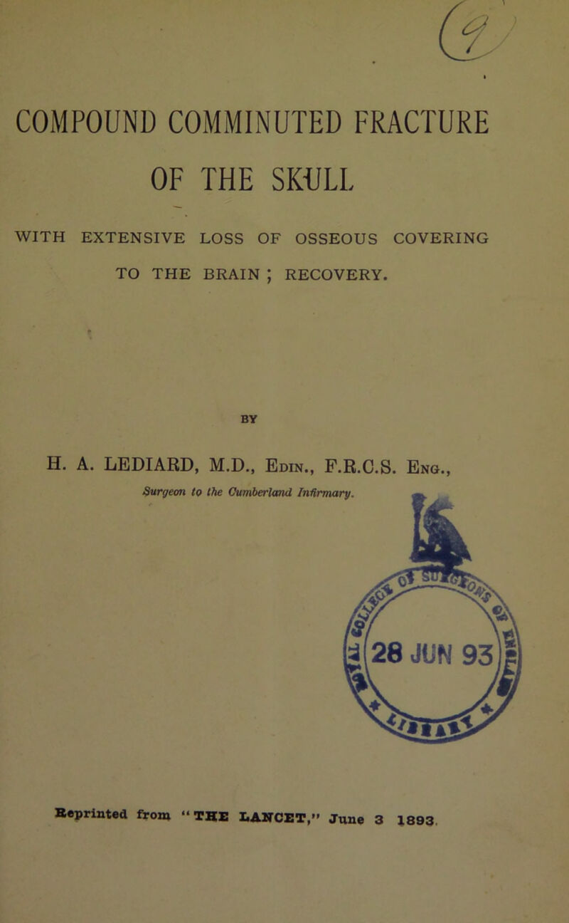 COMPOUND COMMINUTED FRACTURE OF THE SKULL WITH EXTENSIVE LOSS OF OSSEOUS COVERING TO THE BRAIN ; RECOVERY. H. A. LEDIARD, M.D., Edin., P.R.C.S. Eng., Reprinted from “THE LANCET,” June 3 1893.