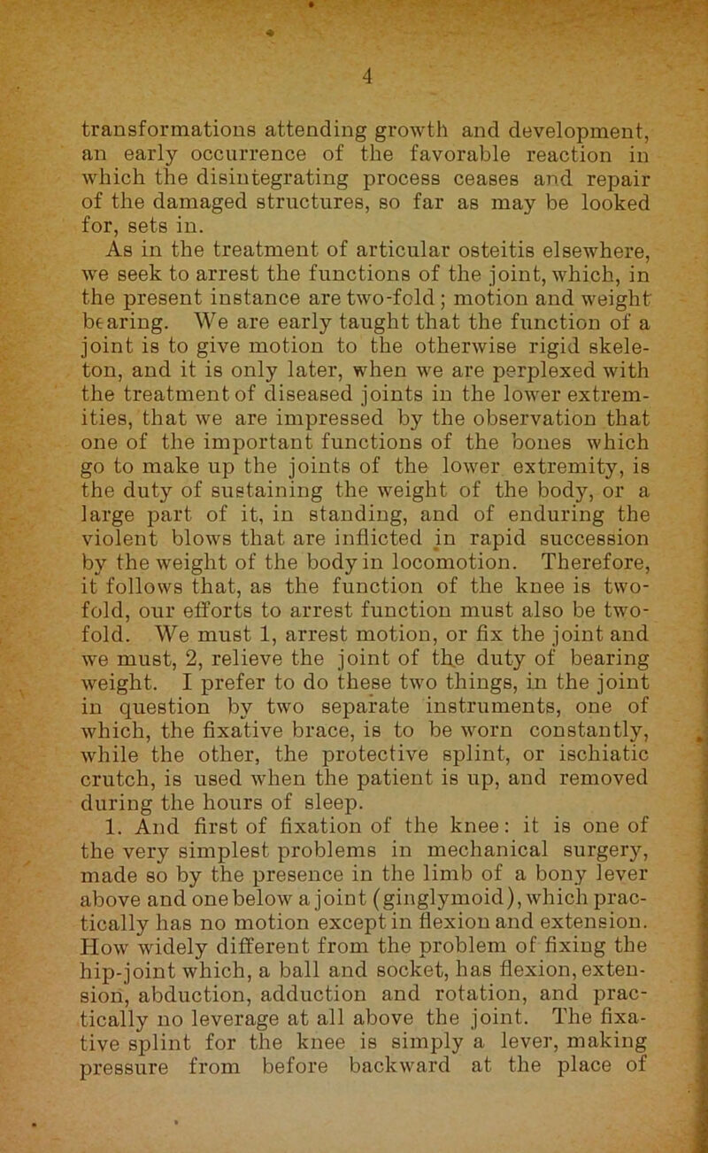 ♦ transformations attending growth and development, an early occurrence of the favorable reaction in which the disintegrating process ceases and repair of the damaged structures, so far as may be looked for, sets in. As in the treatment of articular osteitis elsewhere, we seek to arrest the functions of the joint, which, in the present instance are two-fold; motion and weight bearing. We are early taught that the function of a joint is to give motion to the otherwise rigid skele- ton, and it is only later, when we are perplexed with the treatment of diseased joints in the lo-wer extrem- ities, that we are impressed by the observation that one of the important functions of the bones which go to make up the joints of the lower extremity, is the duty of sustaining the weight of the body, or a large part of it, in standing, and of enduring the violent blows that are inflicted in rapid succession by the weight of the body in locomotion. Therefore, it follows that, as the function of the knee is two- fold, our efforts to arrest function must also be two- fold. We must 1, arrest motion, or fix the joint and we must, 2, relieve the joint of th,e duty of bearing weight. I prefer to do these hvo things, in the joint in question by two separate instruments, one of which, the fixative brace, is to be worn constantly, while the other, the protective splint, or ischiatic crutch, is used when the patient is up, and removed during the hours of sleep. 1. And first of fixation of the knee: it is one of the very simplest problems in mechanical surgery, made so by the presence in the limb of a bony lever above and one below a joint (ginglymoid), which prac- tically has no motion except in flexion and extension. How widely different from the problem of fixing the hip-joint which, a ball and socket, has flexion, exten- sion, abduction, adduction and rotation, and prac- tically no leverage at all above the joint. The fixa- tive splint for the knee is simply a lever, making pressure from before backward at the place of