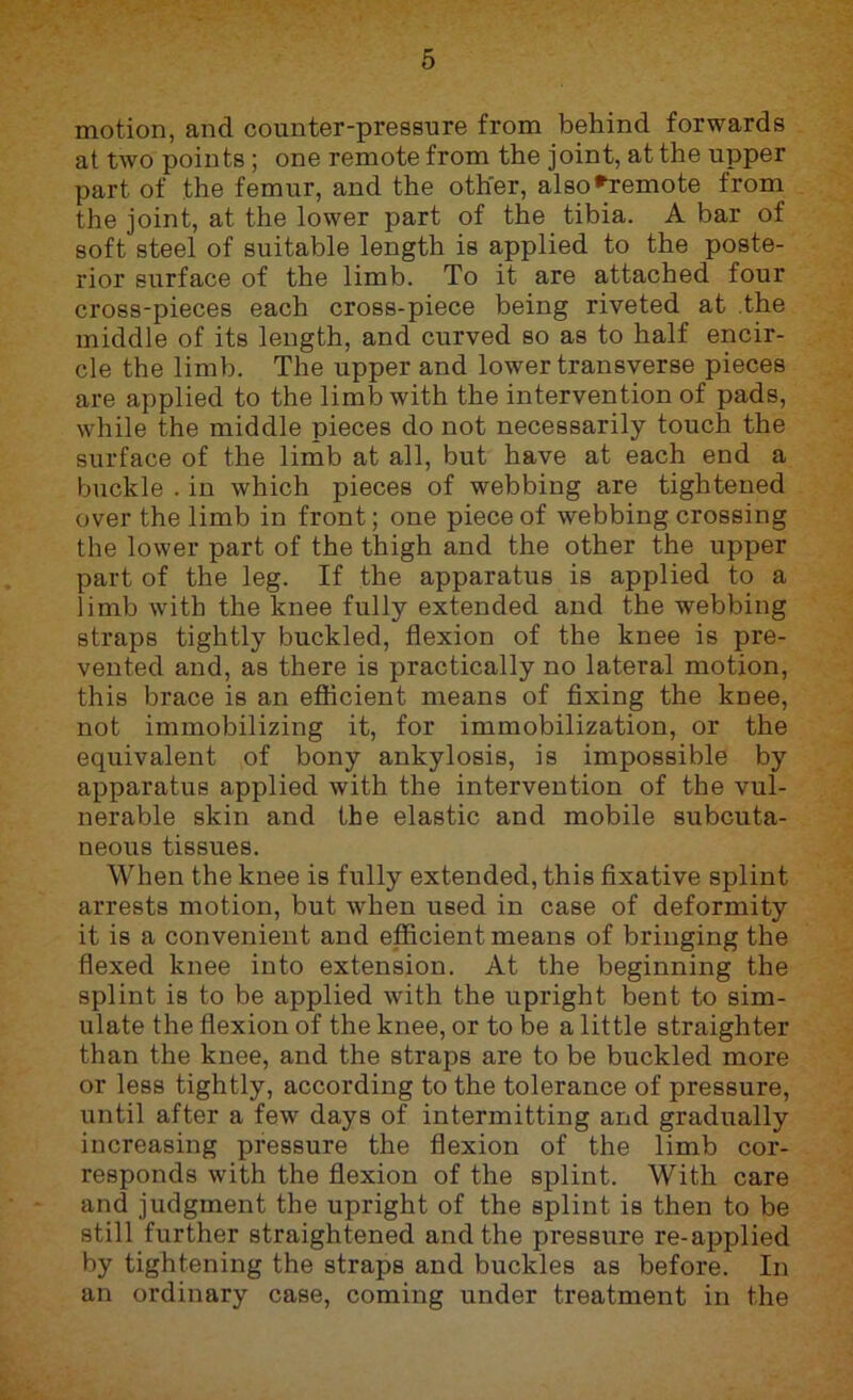 motion, and counter-pressure from behind forwards at two points; one remote from the joint, at the upper part of the femur, and the other, also*^remote from the joint, at the lower part of the tibia. A bar of soft steel of suitable length is applied to the poste- rior surface of the limb. To it are attached four cross-pieces each cross-piece being riveted at .the middle of its length, and curved so as to half encir- cle the limb. The upper and lower transverse pieces are applied to the limb with the intervention of pads, while the middle pieces do not necessarily touch the surface of the limb at all, but have at each end a buckle . in which pieces of webbing are tightened over the limb in front; one piece of webbing crossing the lower part of the thigh and the other the upper part of the leg. If the apparatus is applied to a limb with the knee fully extended and the webbing straps tightly buckled, flexion of the knee is pre- vented and, as there is practically no lateral motion, this brace is an efficient means of fixing the knee, not immobilizing it, for immobilization, or the equivalent of bony ankylosis, is impossible by apparatus applied with the intervention of the vul- nerable skin and the elastic and mobile subcuta- neous tissues. When the knee is fully extended, this fixative splint arrests motion, but when used in case of deformity it is a convenient and efficient means of bringing the flexed knee into extension. At the beginning the splint is to be applied with the upright bent to sim- ulate the flexion of the knee, or to be a little straighter than the knee, and the straps are to be buckled more or less tightly, according to the tolerance of pressure, until after a few days of intermitting and gradually increasing pressure the flexion of the limb cor- responds with the flexion of the splint. With care and judgment the upright of the splint is then to be still further straightened and the pressure re-applied by tightening the straps and buckles as before. In an ordinary case, coming under treatment in the