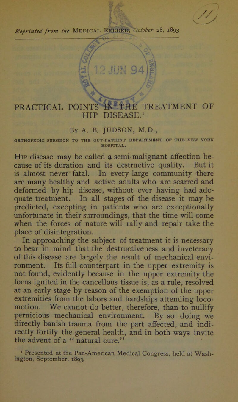 Reprinted from the MEDICALy^S^^October 28, 1893 HIP DISEASE.' By a. B. JUDSON, M.D., ORTHOPEDIC SURGEON TO THE OUT-PATIENT DEPARTMENT OF THE NEW YORK HOSPITAL. Hip disease may be called g. semi-malignant affection be- cause of its duration and its destructive quality. But it is almost never fatal. In every large community there are many healthy and active adults who are scarred and deformed by hip disease, without ever having had ade- quate treatment. In all stages of the disease it may be predicted, excepting in patients who are exceptionally unfortunate in their surroundings, that the time will come when the forces of nature will rally and repair take the place of disintegration. In approaching the subject of treatment it is necessary to bear in mind that the destructiveness and inveteracy of this disease are largely the result of mechanical envi- ronment. Its full counterpart in the upper extremity is not found, evidently because in the upper extremity the focus ignited in the cancellous tissue is, as a rule, resolved at an early stage by reason of the exemption of the upper extremities from the labors and hardships attending loco- motion. We cannot do better, therefore, than to nullify pernicious mechanical environment. By so doing we directly banish trauma from the part affected, and indi- rectly fortify the general health, and in both ways invite the advent of a “ natural cure.” * Presented at the Pan-American Medical Congress, held at Wash- ington, September, 1893.