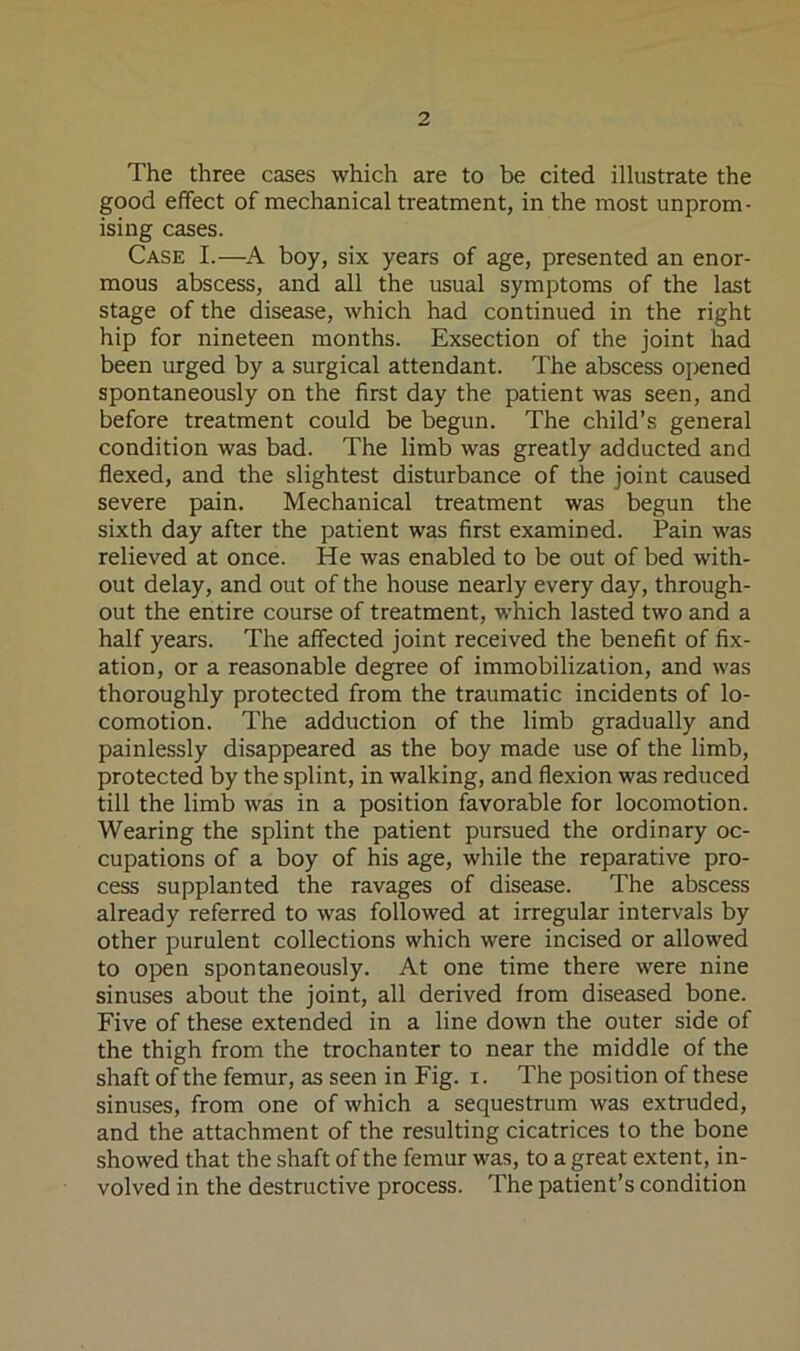 The three cases which are to be cited illustrate the good effect of mechanical treatment, in the most unprom- ising cases. Case I.—A boy, six years of age, presented an enor- mous abscess, and all the usual symptoms of the last stage of the disease, which had continued in the right hip for nineteen months. Exsection of the joint had been urged by a surgical attendant. The abscess opened spontaneously on the first day the patient was seen, and before treatment could be begun. The child’s general condition was bad. The limb was greatly adducted and flexed, and the slightest disturbance of the joint caused severe pain. Mechanical treatment was begun the sixth day after the patient was first examined. Pain was relieved at once. He was enabled to be out of bed with- out delay, and out of the house nearly every day, through- out the entire course of treatment, which lasted two and a half years. The affected joint received the benefit of fix- ation, or a reasonable degree of immobilization, and was thoroughly protected from the traumatic incidents of lo- comotion. The adduction of the limb gradually and painlessly disappeared as the boy made use of the limb, protected by the splint, in walking, and flexion was reduced till the limb was in a position favorable for locomotion. Wearing the splint the patient pursued the ordinary oc- cupations of a boy of his age, while the reparative pro- cess supplanted the ravages of disease. The abscess already referred to was followed at irregular intervals by other purulent collections which were incised or allowed to open spontaneously. At one time there were nine sinuses about the joint, all derived from diseased bone. Five of these extended in a line down the outer side of the thigh from the trochanter to near the middle of the shaft of the femur, as seen in Fig. i. The position of these sinuses, from one of which a sequestrum was extruded, and the attachment of the resulting cicatrices to the bone showed that the shaft of the femur was, to a great extent, in- volved in the destructive process. The patient’s condition