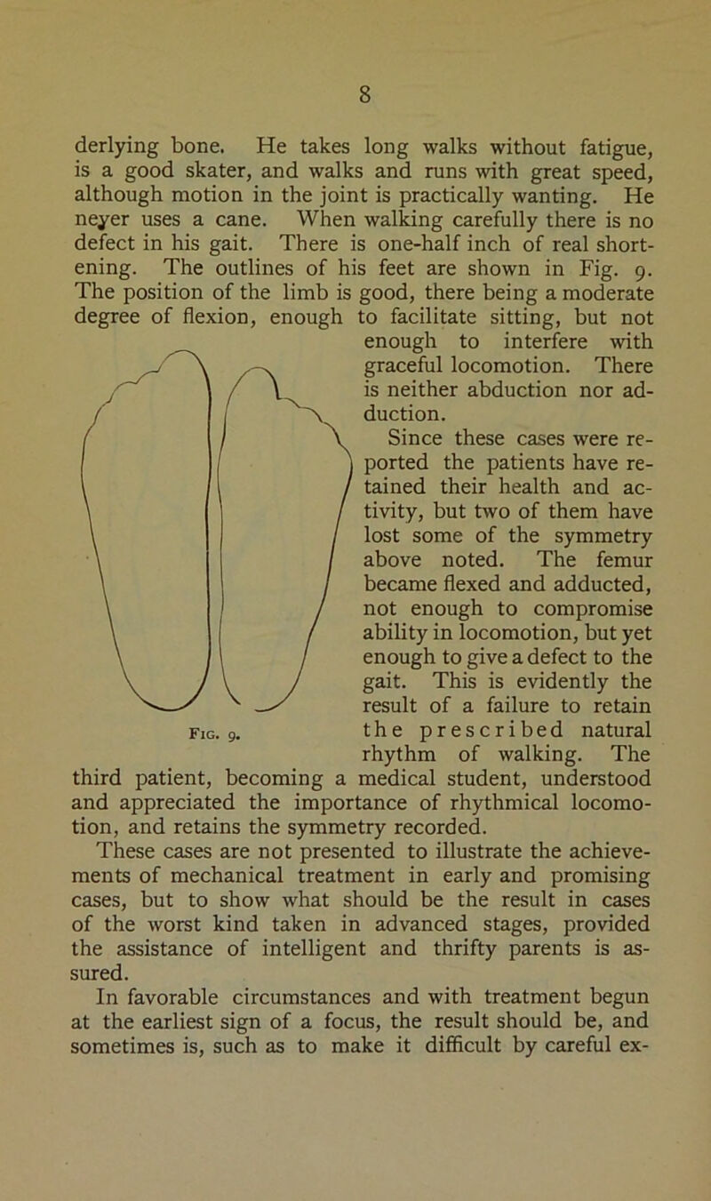 derlying bone. He takes long walks without fatigue, is a good skater, and walks and runs with great speed, although motion in the joint is practically wanting. He neyer uses a cane. When walking carefully there is no defect in his gait. There is one-half inch of real short- ening. The outlines of his feet are shown in Fig. 9. The position of the limb is good, there being a moderate degree of flexion, enough to facilitate sitting, but not third patient, becoming a medical student, understood and appreciated the importance of rhythmical locomo- tion, and retains the symmetry recorded. These cases are not presented to illustrate the achieve- ments of mechanical treatment in early and promising cases, but to show what should be the result in cases of the worst kind taken in advanced stages, provided the assistance of intelligent and thrifty parents is as- sured. In favorable circumstances and with treatment begun at the earliest sign of a focus, the result should be, and sometimes is, such as to make it difficult by careful ex- enough to interfere with graceful locomotion. There is neither abduction nor ad- duction. Fig. g. Since these cases were re- ported the patients have re- tained their health and ac- tivity, but two of them have lost some of the symmetry above noted. The femur became flexed and adducted, not enough to compromise ability in locomotion, but yet enough to give a defect to the gait. This is evidently the result of a failure to retain the prescribed natural rhythm of walking. The