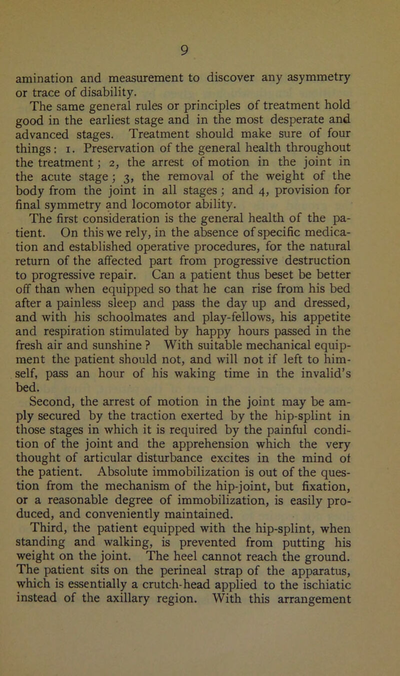amination and measurement to discover any asymmetry or trace of disability. The same general rules or principles of treatment hold good in the earliest stage and in the most desperate and advanced stages. Treatment should make sure of four things: i. Preservation of the general health throughout the treatment; 2, the arrest of motion in the joint in the acute stage; 3, the removal of the weight of the body from the joint in all stages; and 4, provision for final symmetry and locomotor ability. The first consideration is the general health of the pa- tient. On this we rely, in the absence of specific medica- tion and established operative procedures, for the natural return of the affected part from progressive destruction to progressive repair. Can a patient thus beset be better off than when equipped so that he can rise from his bed after a painless sleep and pass the day up and dressed, and with his schoolmates and play-fellows, his appetite and respiration stimulated by happy hours passed in the fresh air and sunshine ? With suitable mechanical equip- ment the patient should not, and will not if left to him- self, pass an hour of his waking time in the invalid’s bed. Second, the arrest of motion in the joint may be am- ply secured by the traction exerted by the hip-splint in those stages in which it is required by the painful condi- tion of the joint and the apprehension which the very thought of articular disturbance excites in the mind ot the patient. Absolute immobilization is out of the ques- tion from the mechanism of the hip-joint, but fixation, or a reasonable degree of immobilization, is easily pro- duced, and conveniently maintained. Third, the patient equipped with the hip-splint, when standing and walking, is prevented from putting his weight on the joint. The heel cannot reach the ground. The patient sits on the perineal strap of the apparatus, which is essentially a crutch-head applied to the ischiatic instead of the axillary region. With this arrangement