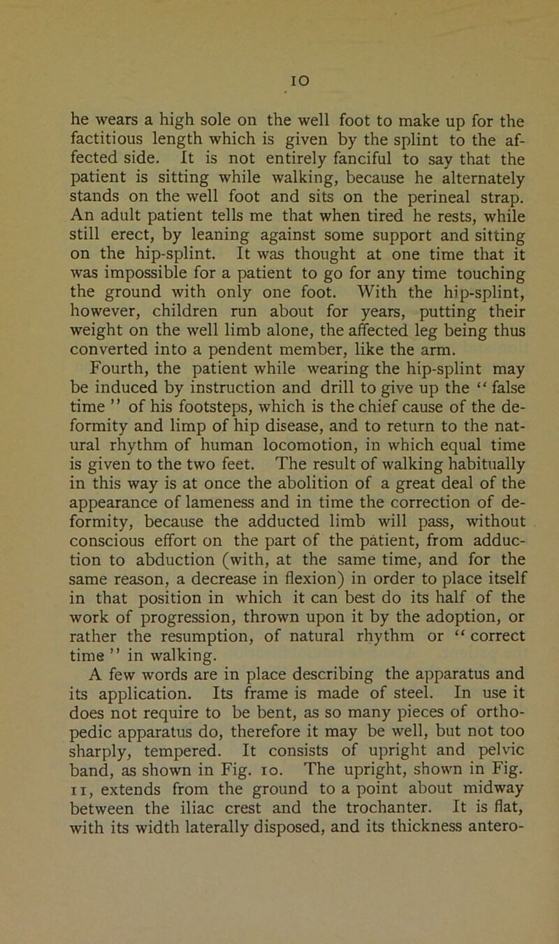 lO he wears a high sole on the well foot to make up for the factitious length which is given by the splint to the af- fected side. It is not entirely fanciful to say that the patient is sitting while walking, because he alternately stands on the well foot and sits on the perineal strap. An adult patient tells me that when tired he rests, while still erect, by leaning against some support and sitting on the hip-splint. It was thought at one time that it was impossible for a patient to go for any time touching the ground with only one foot. With the hip-splint, however, children run about for years, putting their weight on the well limb alone, the affected leg being thus converted into a pendent member, like the arm. Fourth, the patient while wearing the hip-splint may be induced by instruction and drill to give up the “ false time ’ ’ of his footsteps, which is the chief cause of the de- formity and limp of hip disease, and to return to the nat- ural rhythm of human locomotion, in which equal time is given to the two feet. The result of walking habitually in this way is at once the abolition of a great deal of the appearance of lameness and in time the correction of de- formity, because the adducted limb will pass, without conscious effort on the part of the patient, from adduc- tion to abduction (with, at the same time, and for the same reason, a decrease in flexion) in order to place itself in that position in which it can best do its half of the work of progression, thrown upon it by the adoption, or rather the resumption, of natural rhythm or “ correct time ” in walking. A few words are in place describing the apparatus and its application. Its frame is made of steel. In use it does not require to be bent, as so many pieces of ortho- pedic apparatus do, therefore it may be well, but not too sharply, tempered. It consists of upright and pelvic band, as shown in Fig. lo. The upright, shown in Fig. II, extends from the ground to a point about midway between the iliac crest and the trochanter. It is flat, with its width laterally disposed, and its thickness antero-