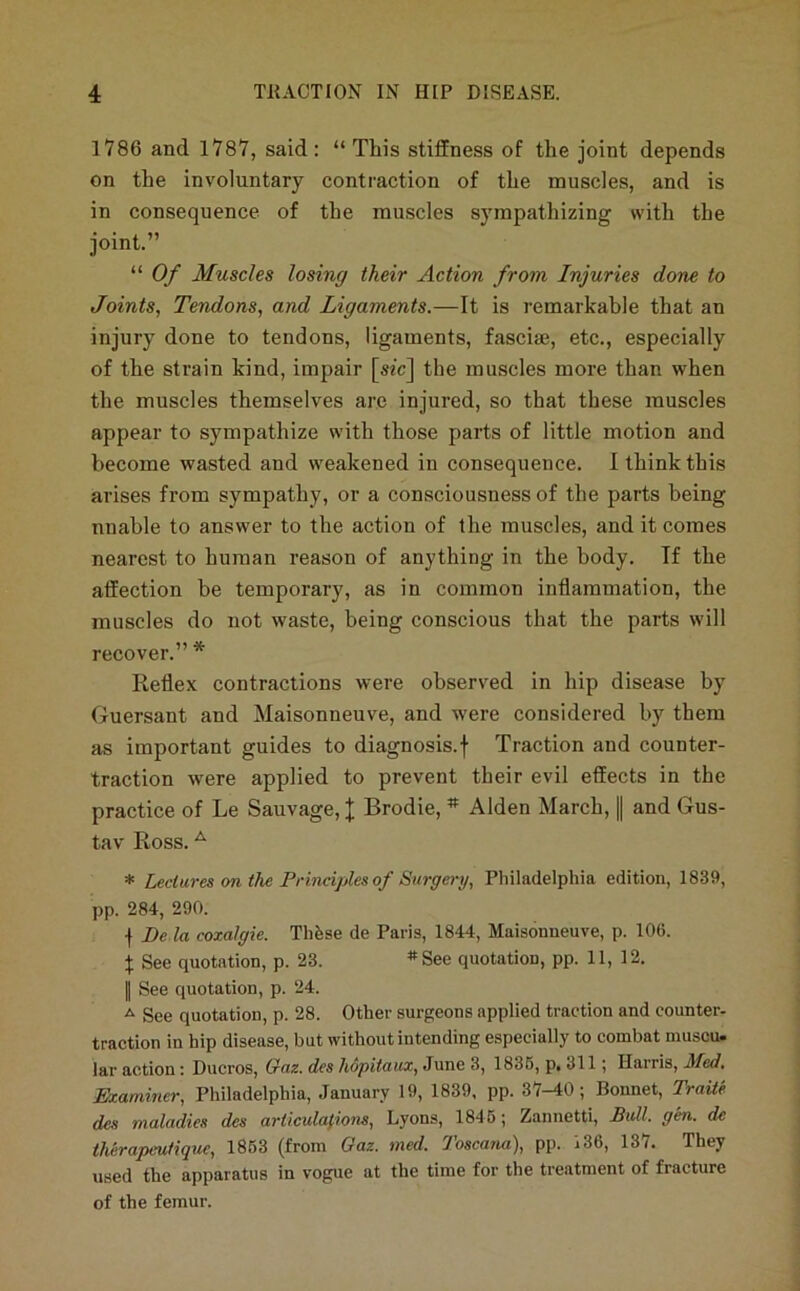 1786 and 1787, said: “ Tliis stiffness of the joint depends on the involuntary contraction of the muscles, and is in consequence of the muscles sympathizing with the joint.” “ Of Muscles losing their Action from Injuries done to Joints, Tendons, and Ligaments.—It is remarkable that an injury done to tendons, ligaments, fasciae, etc., especially of the strain kind, impair [sic] the muscles more than when the muscles themselves are injured, so that these muscles appear to sympathize with those parts of little motion and become wasted and w^eakened in consequence. I think this arises from sympathy, or a consciousness of the parts being nnable to answer to the action of the muscles, and it comes nearest to human reason of anything in the body. If the affection be temporary, as in common inflammation, the muscles do not waste, being conscious that the parts will recover.” * Reflex contractions were observed in hip disease by Guersant and Maisonneuve, and were considered by them as important guides to diagnosis.f Traction and counter- traction were applied to prevent their evil effects in the practice of Le Sauvage, J Brodie, * Alden March, || and Gus- tav Ross. ^ * Leclares on the Principles of Surgery, Philadelphia edition, 1839, pp. 284, 290. •f De la coxalgie. Thfese de Paris, 1844, Maisonneuve, p. 106. X See quotation, p. 23. *See quotation, pp. 11, 12. II See quotation, p. 24. ^ See quotation, p. 28. Other surgeons applied traction and counter- traction in hip disease, but without intending especially to combat muscu» lar action: Ducros, Gaz. des hopiiaux, June 3, 1836, p, 311; Harris, Med. Examiner, Philadelphia, January 19, 1839, pp. 37-40; Bonnet, TraUe des maladies des articulations, Lyons, 1846; Zannetti, Bidl. gen. de therapeutique, 1863 (from Gaz. med. 7’oscana), pp. 136, 137. They used the apparatus in vogue at the time for the treatment of fracture of the femur.