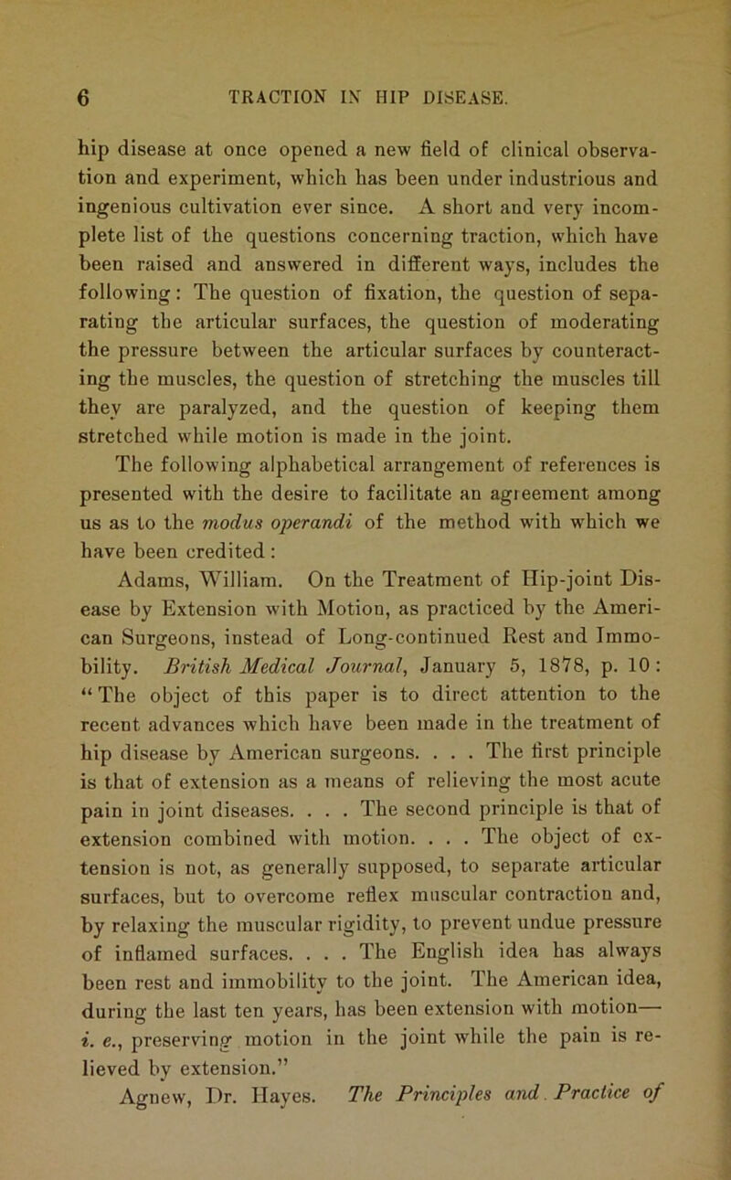 hip disease at once opened a new field of clinical observa- tion and experiment, which has been under industrious and ingenious cultivation ever since. A short and very incom- plete list of the questions concerning traction, which have been raised and answered in different ways, includes the following: The question of fixation, the question of sepa- rating the articular surfaces, the question of moderating the pressure between the articular surfaces by counteract- ing the muscles, the question of stretching the muscles till they are paralyzed, and the question of keeping them stretched while motion is made in the joint. The following alphabetical arrangement of references is presented with the desire to facilitate an agreement among us as to the modus operandi of the method with w'hich we have been credited: Adams, William. On the Treatment of Hip-joint Dis- ease by Extension with Motion, as practiced by the Ameri- can Surgeons, instead of Long-continued Rest and Immo- bility. British Medical Journal, January 6, 1878, p. 10: “ The object of this paper is to direct attention to the recent advances which have been made in the treatment of hip disease by American surgeons. . . . The first principle is that of extension as a means of relieving the most acute pain in joint diseases. . . . The second principle is that of extension combined with motion. . . . The object of ex- tension is not, as generally supposed, to separate articular surfaces, but to overcome reflex muscular contraction and, by relaxing the muscular rigidity, to prevent undue pressure of inflamed surfaces. . . . The English idea has always been rest and immobility to the joint. The American idea, during the last ten years, has been extension with motion— i. e., preserving motion in the joint while the pain is re- lieved by extension.” Agnew, Dr. Hayes. The Brincijdes and. Practice of